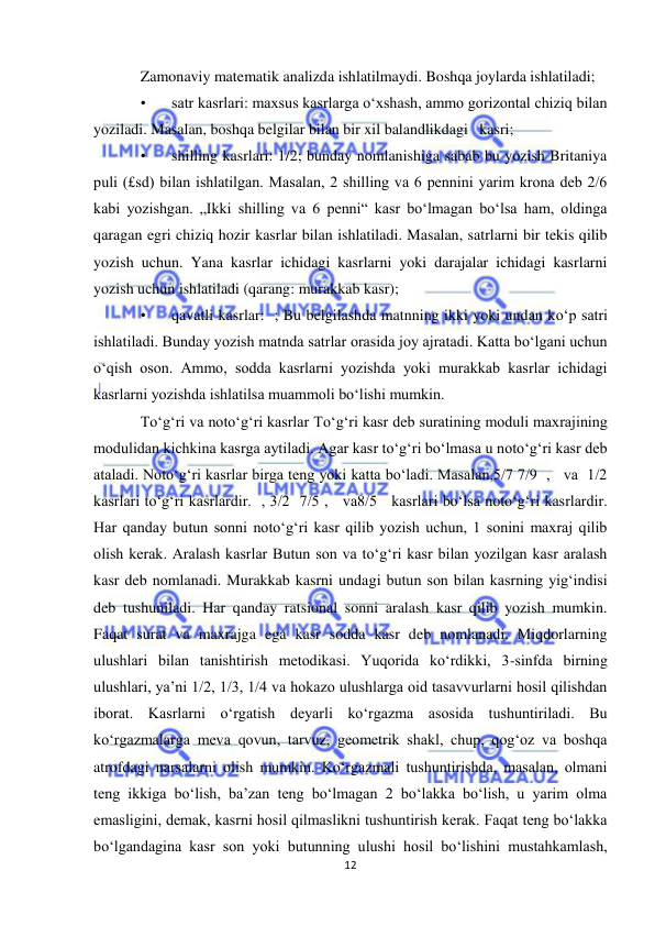  
12 
 
Zamonaviy matematik analizda ishlatilmaydi. Boshqa joylarda ishlatiladi; 
• 
satr kasrlari: maxsus kasrlarga oʻxshash, ammo gorizontal chiziq bilan 
yoziladi. Masalan, boshqa belgilar bilan bir xil balandlikdagi   kasri; 
• 
shilling kasrlari: 1/2; bunday nomlanishiga sabab bu yozish Britaniya 
puli (£sd) bilan ishlatilgan. Masalan, 2 shilling va 6 pennini yarim krona deb 2/6 
kabi yozishgan. „Ikki shilling va 6 penni“ kasr boʻlmagan boʻlsa ham, oldinga 
qaragan egri chiziq hozir kasrlar bilan ishlatiladi. Masalan, satrlarni bir tekis qilib 
yozish uchun. Yana kasrlar ichidagi kasrlarni yoki darajalar ichidagi kasrlarni 
yozish uchun ishlatiladi (qarang: murakkab kasr); 
• 
qavatli kasrlar:  ; Bu belgilashda matnning ikki yoki undan koʻp satri 
ishlatiladi. Bunday yozish matnda satrlar orasida joy ajratadi. Katta boʻlgani uchun 
oʻqish oson. Ammo, sodda kasrlarni yozishda yoki murakkab kasrlar ichidagi 
kasrlarni yozishda ishlatilsa muammoli boʻlishi mumkin. 
Toʻgʻri va notoʻgʻri kasrlar Toʻgʻri kasr deb suratining moduli maxrajining 
modulidan kichkina kasrga aytiladi. Agar kasr toʻgʻri boʻlmasa u notoʻgʻri kasr deb 
ataladi. Notoʻgʻri kasrlar birga teng yoki katta boʻladi. Masalan,5/7 7/9  ,   va  1/2  
kasrlari toʻgʻri kasrlardir.  , 3/2  7/5 ,   va8/5   kasrlari boʻlsa notoʻgʻri kasrlardir. 
Har qanday butun sonni notoʻgʻri kasr qilib yozish uchun, 1 sonini maxraj qilib 
olish kerak. Aralash kasrlar Butun son va toʻgʻri kasr bilan yozilgan kasr aralash 
kasr deb nomlanadi. Murakkab kasrni undagi butun son bilan kasrning yigʻindisi 
deb tushuniladi. Har qanday ratsional sonni aralash kasr qilib yozish mumkin. 
Faqat surat va maxrajga ega kasr sodda kasr deb nomlanadi. Miqdorlarning 
ulushlari bilan tanishtirish metodikasi. Yuqorida koʻrdikki, 3-sinfda birning 
ulushlari, ya’ni 1/2, 1/3, 1/4 va hokazo ulushlarga oid tasavvurlarni hosil qilishdan 
iborat. Kasrlarni oʻrgatish deyarli koʻrgazma asosida tushuntiriladi. Bu 
koʻrgazmalarga meva qovun, tarvuz, geometrik shakl, chup, qogʻoz va boshqa 
atrofdagi narsalarni olish mumkin. Koʻrgazmali tushuntirishda, masalan, olmani 
teng ikkiga boʻlish, ba’zan teng boʻlmagan 2 boʻlakka boʻlish, u yarim olma 
emasligini, demak, kasrni hosil qilmaslikni tushuntirish kerak. Faqat teng boʻlakka 
boʻlgandagina kasr son yoki butunning ulushi hosil boʻlishini mustahkamlash, 
