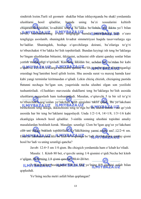  
13 
 
sindirish lozim.Turli xil geometr  shakllar bilan ishlayotganda bu shakl yordamida 
ulushlarni 
hosil 
qiladilar, 
hamda 
uning 
ba’zi 
xossalarini 
keltirib 
chiqaradilar.Masalan, kvadratni teng 4 boʻlakka boʻlishda, uni ikkita yo’l bilan 
boʻlib, burchaklarining oʻzaro tengligiga hamda tomonlarning ham oʻzaro 
tengligiga asoslanib, shuningdek kvadrat simmetriyasi haqida tasavvurlarga ega 
boʻladilar. Shuningdek, boshqa oʻquvchilarga doirani, ba’zilariga toʻgʻri 
toʻrtburchakni 4 boʻlakka boʻlish topshiriladi. Bundan keyingi ish teng boʻlaklarga 
boʻlingan ulushlardan bittasini, ikkitasini, uchtasini olib ularni qanday sonlar bilan 
yozish mumkinligi o’qitiladi. Kasrlarni ikkidan bir, uchdan bir, to’rtdan bir kabi 
oʻqish va 1/2, 1/3, 1/4 larga narsalarni qanday boʻlib, qancha qismi olinayotganligi 
orasidagi bogʻlanishni hosil qilish lozim. Shu asosda surat va maxraj hamda kasr 
kabi yangi terminlar kiritmasdan oʻqiladi. Lekin chiziq chizish, chiziqning pastida 
butunni nechaga boʻlgan son, yuqorisida necha ulushni olgan son yozilishi 
tushuntiriladi. «Ulushlar» mavzusida shakllarni teng boʻlaklarga boʻlish asosida 
ulushlarni taqqoslash ham tushuntiriladi. Masalan, oʻqituvchi 5 ta bir xil toʻgʻri 
toʻrtburchakli qogʻozdan yoʻlakchali qilib qirqishni taklif qiladi. Bu yoʻlakchani 
birinchisini teng ikkiga, ikkinchisini teng toʻrtga boʻlib, ularni ustma - ust qoʻyish 
asosida har bir teng boʻlaklarni taqqoslaydi. Unda 1/2>1/4, 14>1/8, 1/3>1/6 kabi 
ekanligiga ishonch hosil qiladilar. 3-sinfda sonning ulushini topishni amaliy 
masalalardan boshlash kerak. Masalan: uzunligi 12sm boʻlgan qogʻoz yoʻlakchani 
olib uni ikkiga buklash topshiriladi. Yoʻlakchaning yarmi necha sm? 12/2=6 sm. 
Endi yoʻlakchani yana ikki boʻklab toʻrt qismga boʻladi. Yoʻlakchani qanday qismi 
hosil boʻladi va uning uzunligi qancha? 
Javob: 12:4=3 sm 1/4 qism. Bu chizgich yordamida ham oʻlchab koʻriladi. 
Masala: 1. Kitob 80 bet, oʻquvchi uning 1/4 qismini oʻqidi.Necha bet kitob 
oʻqilgan. 80 betning 1/4 qismi qancha? 80:4=20 bet. 
2. Kinozaldan bozorgacha 720 m. Shu yoʻlning 8/9 qismini asfalt bilan 
qoplashdi. 
Yoʻlning necha metri asfalt bilan qoplangan? 

