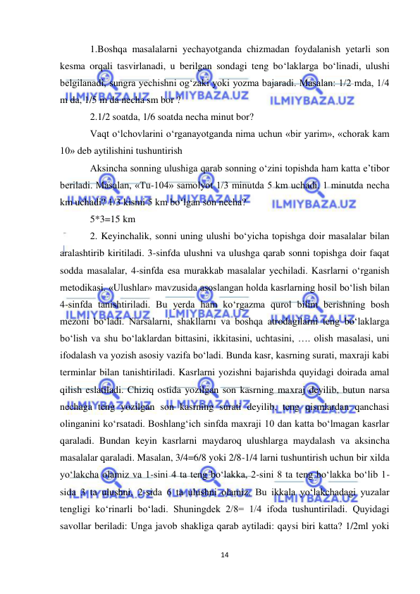  
14 
 
1.Boshqa masalalarni yechayotganda chizmadan foydalanish yetarli son 
kesma orqali tasvirlanadi, u berilgan sondagi teng boʻlaklarga boʻlinadi, ulushi 
belgilanadi, sungra yechishni ogʻzaki yoki yozma bajaradi. Masalan: 1/2 mda, 1/4 
m da, 1/5 m da necha sm bor ? 
2.1/2 soatda, 1/6 soatda necha minut bor? 
Vaqt oʻlchovlarini oʻrganayotganda nima uchun «bir yarim», «chorak kam 
10» deb aytilishini tushuntirish 
Aksincha sonning ulushiga qarab sonning oʻzini topishda ham katta e’tibor 
beriladi. Masalan, «Tu-104» samolyot 1/3 minutda 5 km uchadi. 1 minutda necha 
km uchadi? 1/3 kismi 5 km boʻlgan son necha? 
5*3=15 km 
2. Keyinchalik, sonni uning ulushi boʻyicha topishga doir masalalar bilan 
aralashtirib kiritiladi. 3-sinfda ulushni va ulushga qarab sonni topishga doir faqat 
sodda masalalar, 4-sinfda esa murakkab masalalar yechiladi. Kasrlarni oʻrganish 
metodikasi. «Ulushlar» mavzusida asoslangan holda kasrlarning hosil boʻlish bilan 
4-sinfda tanishtiriladi. Bu yerda ham koʻrgazma qurol bilim berishning bosh 
mezoni boʻladi. Narsalarni, shakllarni va boshqa atrodagilarni teng boʻlaklarga 
boʻlish va shu boʻlaklardan bittasini, ikkitasini, uchtasini, …. olish masalasi, uni 
ifodalash va yozish asosiy vazifa boʻladi. Bunda kasr, kasrning surati, maxraji kabi 
terminlar bilan tanishtiriladi. Kasrlarni yozishni bajarishda quyidagi doirada amal 
qilish eslatiladi. Chiziq ostida yozilgan son kasrning maxraj deyilib, butun narsa 
nechaga teng yozilgan son kasrning surati deyilib, teng qismlardan qanchasi 
olinganini koʻrsatadi. Boshlangʻich sinfda maxraji 10 dan katta boʻlmagan kasrlar 
qaraladi. Bundan keyin kasrlarni maydaroq ulushlarga maydalash va aksincha 
masalalar qaraladi. Masalan, 3/4=6/8 yoki 2/8-1/4 larni tushuntirish uchun bir xilda 
yoʻlakcha olamiz va 1-sini 4 ta teng boʻlakka, 2-sini 8 ta teng boʻlakka boʻlib 1-
sida 3 ta ulushni, 2-sida 6 ta ulushni olamiz. Bu ikkala yoʻlakchadagi yuzalar 
tengligi koʻrinarli boʻladi. Shuningdek 2/8= 1/4 ifoda tushuntiriladi. Quyidagi 
savollar beriladi: Unga javob shakliga qarab aytiladi: qaysi biri katta? 1/2ml yoki 
