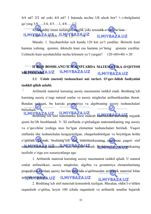  
15 
 
4/4 ml? 2/2 ml yoki 4/4 ml? 1 butunda nechta 1/8 ulush bor? >,<=belgilarini 
qoʻying 3/8…..3/4, 4/5….1, 4/8…..1/2 
4). Shunday sonni tanlangki, tenglik yoki tensizlik oʻrinli boʻlsin. 
5/10=……/2, 3/8.>…./4, 1,2<……/4. 
Masala: 1. Sayohatchilar uch kunda 120 km yoʻl yurdilar. Birinchi kuni 
hamma yulning  qismini, ikkinchi kuni esa hamma yoʻlning   qismini yurdilar. 
Uchinchi kuni sayohatchilar necha kilometr yoʻl yurgan?     120-(60+40) = 20 
 
II BOB BOSHLANG‘ICH SINFLARDA MATEMATIKA O‘QITISH 
METODLARI 
1.1  Uslub (metod) tushunchasi uni turlari. O’quv-bilish faoliyatini 
tashkil qilish uslubi. 
Arifmetik material kursning asosiy mazmunini tashkil etadi. Boshlang‘ich 
kursning asosiy o‘zagi natural sonlar va asosiy miqdorlar arifmetikasidan iborat. 
Bundan tashqari, bu kursda geometriya va algebraning asosiy tushunchalari 
birlashadi. 
Boshlang‘ich sinf matematika kursi maktab matematika kursining organik 
qismi bo‘lib hisoblanadi. V–XI sinflarda o‘qitiladigan matematikaning eng asosiy 
va o‘quvchilar yoshiga mos bo‘lgan elementar tushunchalari beriladi. Yuqori 
sinflarda shu tushunchalar kengaytirilgan, chuqurlashtirilgan va boyitilgan holda 
o‘qitiladi. Demak, boshlang‘ich sinf matematikasining mazmuni yuqori sinf 
matematikasining mazmunini ham belgilab beradi. Boshlang‘ich matematikaning 
tuzilishi o‘ziga xos xususiyatlarga ega: 
1. Arifmetik material kursning asosiy mazmunini tashkil qiladi. U natural 
sonlar arifmetikasi, asosiy miqdorlar, algebra va geometriya elementlarining 
propedivtik kurslari asosiy bo‘lim shaklida o‘qitilmasdan arifmetik material bilan 
qo‘shib o‘qitiladi. 
2. Boshlang‘ich sinf materiali konsentrik tuzilgan. Masalan, oldin I-o‘nlikni 
raqamlash o‘qitilsa, keyin 100 ichida raqamlash va arifmetik amallar bajarish 
