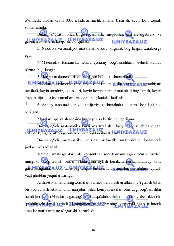  
16 
 
o‘qitiladi. Undan keyin 1000 ichida arifmetik amallar bajarish, keyin ko‘p xonali 
sonlar ichida. 
Bularni o‘qitish  bilan birga raqamlash,  miqdorlar, kasrlar, algebraik  va 
geometrik materiallar qo‘shib o‘qitiladi. 
3. Nazariya va amaliyot masalalari o‘zaro  organik bog‘langan xarakterga 
ega. 
4. Matematik  tushuncha,  xossa, qonuniy  bog‘lanishlarni  ochish  kursda 
o‘zaro  bog‘langan.  
5. Har bir tushuncha  rivojlantirilgan holda  tushuntiriladi. 
Masalan,  arifmetik amallarni  o‘qitishdan oldin  uning aniq mohiyati 
ochiladi, keyin amalning xossalari, keyin komponentlar orasidagi bog‘lanish, keyin 
amal natijasi, oxirida amallar orasidagi  bog‘lanish   beriladi. 
6. Asosiy tushunchalar va  natijaviy  tushunchalar  o‘zaro  bog‘lanishda  
berilgan. 
Masalan,  qo‘shish asosida ko‘paytirish keltirib chiqarilgan. 
Boshlang‘ich matematika kursi o‘z tuzilishi  bo‘yicha o‘z ichiga olgan, 
arifmetik, algebraik va geometrik materialdan iborat qismlarni . 
Boshlang‘ich matematika kursida arifmetik materialning konsentrik 
joylashuvi saqlanadi. 
Ammo, amaldagi dasturda konsentrlar soni kamaytirilgan: o‘nlik, yuzlik, 
minglik,  ko‘p xonali sonlar. Shuni ham aytish kerak, material shunday katta 
guruhlashganki, unda o‘zaro bog‘langan tushunchalar, amallar, masalalarni qarash 
vaqt jihatdan yaqinlashtirilgan. 
Arifmetik amallarning xossalari va mos hisoblash usullarini o‘rganish bilan 
bir vaqtda arifmetik amallar natijalari bilan komponentalari orasidagi bog‘lanishlar 
ochib beriladi. (Masalan, agar yig‘indidan qo‘shiluvchilardan biri ayrilsa, ikkinchi 
qo‘shiluvchi hosil bo‘ladi.) Komponentlaridan birining o‘zgarishi bilan arifmetik 
amallar natijalarining o‘zgarishi kuzatiladi. 
