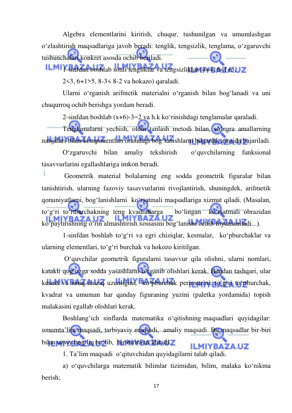  
17 
 
Algebra elementlarini kiritish, chuqur, tushunilgan va umumlashgan 
o‘zlashtirish maqsadlariga javob beradi: tenglik, tengsizlik, tenglama, o‘zgaruvchi 
tushunchalari konkret asosda ochib beriladi.  
1-sinfdan boshlab sonli tengliklar va tengsizliklar (4=4, 6=1+5,  
2<3, 6+1>5, 8-3< 8-2 va hokazo) qaraladi. 
Ularni o‘rganish arifmetik materialni o‘rganish bilan bog‘lanadi va uni 
chuqurroq ochib berishga yordam beradi. 
2-sinfdan boshlab (x+6)-3=2 va h.k ko‘rinishdagi tenglamalar qaraladi. 
Тenglamalarni yechish, oldin tanlash metodi bilan, so‘ngra amallarning 
natijalari bilan komponentlari orasidagi bog‘lanishlarni bilganlik asosida bajariladi. 
O‘zgaruvchi bilan amaliy tekshirish  o‘quvchilarning funksional 
tasavvurlarini egallashlariga imkon beradi. 
 Geometrik material bolalarning eng sodda geometrik figuralar bilan 
tanishtirish, ularning fazoviy tasavvurlarini rivojlantirish, shuningdek, arifmetik 
qonuniyatlarni, bog‘lanishlarni  ko‘rsatmali maqsadlariga xizmat qiladi. (Masalan, 
to‘g‘ri to‘rtburchakning teng kvadratlarga   bo‘lingan  ko‘rsatmali obrazidan  
ko‘paytirishning o‘rin almashtirish xossasini bog‘lanishi ochib foydalaniladi...). 
1-sinfdan boshlab to‘g‘ri va egri chiziqlar, kesmalar,  ko‘pburchaklar va 
ularning elementlari, to‘g‘ri burchak va hokozo kiritilgan. 
 O‘quvchilar geometrik figuralarni tasavvur qila olishni, ularni nomlari, 
katakli qog‘ozga sodda yasashlarni o‘rganib olishlari kerak. Bundan tashqari, ular 
kesma va siniq chiziq uzunligini,  ko‘pburchak perimetrini, to‘g‘ri to‘rtburchak, 
kvadrat va umuman har qanday figuraning yuzini (paletka yordamida) topish 
malakasini egallab olishlari kerak. 
Boshlang‘ich  sinflarda  matematika  o‘qitishning maqsadlari  quyidagilar: 
umumta’lim maqsadi, tarbiyaviy maqsadi,  amaliy maqsadi. Bu maqsadlar bir-biri 
bilan uzviy bog‘liq bo‘lib,  bir-birini to‘ldiradi. 
1. Ta’lim maqsadi  o‘qituvchidan quyidagilarni talab qiladi.           
a) o‘quvchilarga matematik bilimlar tizimidan, bilim, malaka ko‘nikma 
berish; 
