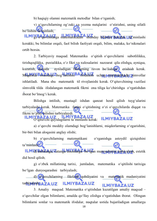  
18 
 
b) haqiqiy olamni matematik metodlar  bilan o‘rganish; 
v) o‘quvchilarning og‘zaki va yozma nutqlarini  o‘stirishni, uning sifatli  
bo‘lishini ta’minlash; 
g) o‘quvchilarga matematikadan  shunday bilimlar berishni  ta’minlashi 
kerakki, bu bilimlar orqali, faol bilish faoliyati orqali, bilim, malaka, ko‘nikmalari 
ortib borsin. 
2. Тarbiyaviy maqsad. Matematika  o‘qitish o‘quvchilarni  sabotlilikka, 
tirishqoqlikka,  puxtalikka, o‘z fikri va xulosalarini  nazoarat  qila olishga, ayniqsa, 
kuzatish, asosida  aytiladigan fikrlarning ravon bo‘lishiga  erishish kerak. 
Miqdorlar orasidagi bog‘lanishni  ifodalash uchun matematikada simvollar 
ishlatiladi.  Mana shu  matematik  til rivojlanishi kerak. O‘qituvchining vazifasi 
simvolik tilda  ifodalangan matematik fikrni  ona tiliga ko‘chirishga  o‘rgatishdan 
iborat bo‘lmog‘i kerak.  
Bilishga intilish, mustaqil ishdan qanoat hosil qilish tuyg‘ularini 
tarbiyalashi kerak. Matematika  fanini o‘qitishning o‘zi o‘quvchilarda diqqat va 
fikrni to‘play bilishni tarbiyalaydi. 
O‘qituvchi quyidagilarni ta’minlashi kerak: 
a) o‘quvchi moddiy olamdagi bog‘lanishlarni, miqdorlarning o‘zgarishini,  
bir-biri bilan aloqasini anglay olishi; 
b) o‘quvchilarning matematikani  o‘rganishga astoydil qiziqishini 
ta’minlash;  
d) mehnatga, vatanga insonlarga  bo‘lgan munosabatini tarbiyalash, estetik 
did hosil qilish; 
g) o‘zbek millatining tarixi,  jumladan,  matematika  o‘qitilishi tarixiga 
bo‘lgan  dunyoqarashni   tarbiyalash; 
d) o‘quvchilarning  fikrlash qobiliyatini va  matematik madaniyatini  
tarbiyalash; 
3. Amaliy  maqsad. Matematika o‘qitishdan kuzatilgan amaliy maqsad – 
o‘quvchilar olgan bilimlarni, amalda qo‘llay olishga o‘rgatishdan iborat.  Olingan 
bilimlarni sonlar va matematik ifodalar, nuqtalar ustida bajariladigan amallarga 
