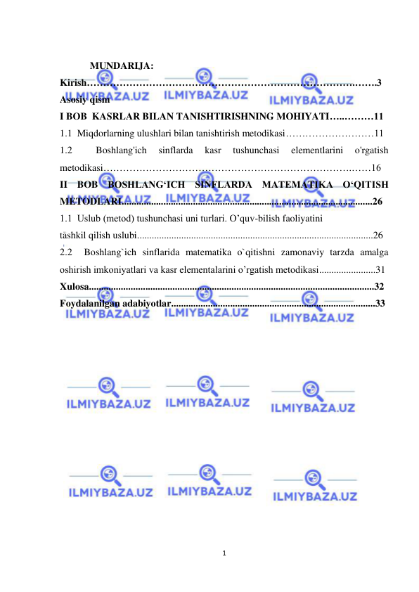  
1 
 
 
MUNDARIJA: 
Kirish……………………………………………………………………….…….3 
Asosiy qism 
I BOB  KASRLAR BILAN TANISHTIRISHNING MOHIYATI…..………11 
1.1  Miqdorlarning ulushlari bilan tanishtirish metodikasi………………………11 
1.2 
 
Boshlang'ich 
sinflarda 
kasr 
tushunchasi 
elementlarini 
o'rgatish 
metodikasi………………………………………………………………….……16 
II BOB BOSHLANG‘ICH SINFLARDA MATEMATIKA O‘QITISH 
METODLARI......................................................................................................26 
1.1  Uslub (metod) tushunchasi uni turlari. O’quv-bilish faoliyatini  
tashkil qilish uslubi................................................................................................26 
2.2  Boshlang`ich sinflarida matematika o`qitishni zamonaviy tarzda amalga 
oshirish imkoniyatlari va kasr elementalarini o’rgatish metodikasi.......................31 
Xulosa....................................................................................................................32 
Foydalanilgan adabiyotlar...................................................................................33 
 
 
 
 
 
 
