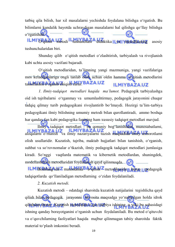  
19 
 
tatbiq qila bilish, har xil masalalarni yechishda foydalana bilishga o‘rgatish. Bu 
bilimlarni kundalik hayotda uchraydigan masalalarni hal qilishga qo‘llay bilishga 
o‘rgatishdir. 
 O‘qitish 
metodi 
tushunchasi 
didaktika 
va 
metodikaning 
asosiy 
tushunchalaridan biri. 
 Shunday qilib  o‘qitish metodlari o‘zlashtirish, tarbiyalash va rivojlanish 
kabi uchta asosiy vazifani bajaradi. 
 O‘qitish metodlaridan, ta’limning yangi mazmuniga, yangi vazifalariga 
mos keladiganlariga ongli tanlab olish uchun oldin hamma  o‘qitish metodlarini 
tasniflashni o‘rganib chiqish zarur. 
 1. Ilmiy-tadqiqot  metodlari haqida  ma’lumot. Pedagogik tarbiyalashga 
oid ish tajribalarni  o‘rganmay va  umumlashtirmay, pedagogik jarayonini chuqur  
tadqiq qilmay turib pedagogikani rivojlantirib bo‘lmaydi. Hozirgi ta’lim-tarbiya 
pedagogikani ilmiy bilishning umumiy metodi bilan qurollantiradi,  ammo boshqa 
har qanday fan kabi pedagogika fanining ham xususiy tadqiqot metodlari mavjud. 
Ilmiy  tadqiqot metodlari - bu qonuniy bog‘lanishlarni, munosabatlarni, 
aloqalarni o‘rnatish  va ilmiy nazariyalarni tuzish maqsadida ilmiy axborotlarni 
olish usullaridir. Kuzatish, tajriba, maktab hujjatlari bilan tanishish, o‘rganish, 
suhbat va so‘rovnomalar o‘tkazish, ilmiy pedagogik tadqiqot metodlari jumlasiga 
kiradi. So‘nggi  vaqtlarda matematik va kibernetik metodlardan, shuningdek, 
modellashtirish metodlaridan foydalanish qayd qilinmoqda. 
Boshlang‘ich 
matematika 
o‘qitish 
metodikasida 
butun 
pedagogik 
tadqiqotlarda  qo‘llaniladigan metodlarning  o‘zidan foydalaniladi. 
2. Kuzatish metodi.  
Kuzatish metodi – odatdagi sharoitda kuzatish natijalarini  tegishlicha qayd 
qilish bilan pedagogik  jarayonni  bevosita maqsadga yo‘naltirilgan holda idrok 
qilishdan iborat.  Kuzatish metodidan o‘quv-tarbiya ishining  u yoki bu sohasidagi 
ishning qanday borayotganini o‘rganish uchun  foydalaniladi. Bu metod o‘qituvchi  
va o‘quvchilarning faoliyatlari haqida  majbur qilinmagan tabiiy sharoitda  faktik  
material to‘plash imkonini beradi. 
