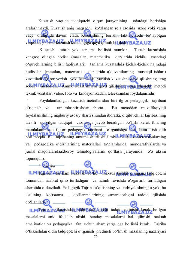  
20 
 
Kuzatish vaqtida tadqiqotchi o‘quv jarayonining  odatdagi borishiga 
aralashmaydi. Kuzatish aniq maqsadni  ko‘zlangan reja asosida  uzoq yoki yaqin 
vaqt  oralig‘ida davom etadi. Kuzatishning borishi, faktlar, sodir bo‘layotgan 
voqealar, jihozlar kuzatish kundaligiga qayd qilinib boriladi. 
 Kuzatish  tutash yoki tanlama bo‘lishi mumkin.  Тutash kuzatishda 
kengroq olingan hodisa (masalan, matematika  darslarida kichik  yoshdagi  
o‘quvchilarning bilish faoliyatlari),  tanlama kuzatashda kichik-kichik hajmdagi 
hodisalar  (masalan,  matematika  darslarida o‘quvchilarning  mustaqil ishlari) 
kuzatiladi. Qaror yozish  yoki kundalik  yuritish kuzatishni qayd qilishning  eng 
sodda   metodidir.  Ammo kuzatishlarni qayd qilishning  eng ishonchli metodi  
texnik vositalar, video, foto va  kinosyomkadan, teleekrandan foydalanishdir. 
 Foydalaniladigan kuzatish metodlaridan biri ilg‘or pedagogik  tajribani 
o‘rganish va  umumlashtirishdan iborat.  Bu metoddan muvaffaqiyatli 
foydalanishning majburiy asosiy sharti shundan iboratki, o‘qituvchilar tajribasining 
tavsifi  qo‘yilgan tadqiqot  vazifasiga javob beradigan bo‘lishi kerak (bizning 
mamlakatimizda ilg‘or pedagogik tajribani  o‘rganishga doir katta  ish olib 
borilmoqda. Bu  tajribaning umumlashtirilishi ilmiy-amaliy  konferensiyalarning 
va  pedagogika o‘qishlarining materiallari to‘plamlarida, monografiyalarda va 
jurnal maqolalaridaaxboroy tehnologiyalarini qo‘llash jarayonida  o‘z aksini 
topmoqda). 
3. Tajriba   
Tajriba - bu ham kuzatish bo‘lib,  maxsus tashkil qilingan, tadqiqotchi 
tomonidan nazorat qilib turiladigan  va tizimli ravishda o‘zgartirib turiladigan 
sharoitda o‘tkaziladi. Pedagogik Tajriba o‘qitishning va  tarbiyalashning u yoki bu 
usulining, ko‘rsatma – qo‘llanmalarining samaradorligini tadqiq qilishda  
qo‘llaniladi. 
Tajriba o‘tkazishdan oldin tadqiqotchi tadqiq qilinishi kerak bo‘lgan 
masalalarni aniq ifodalab olishi, bunday masalalarni hal qilinishi maktab 
amaliyotida va pedagogika  fani uchun ahamiyatga ega bo‘lishi kerak.  Tajriba 
o‘tkazishdan oldin tadqiqotchi o‘rganish  predmeti bo‘lmish masalaning nazariyasi 
