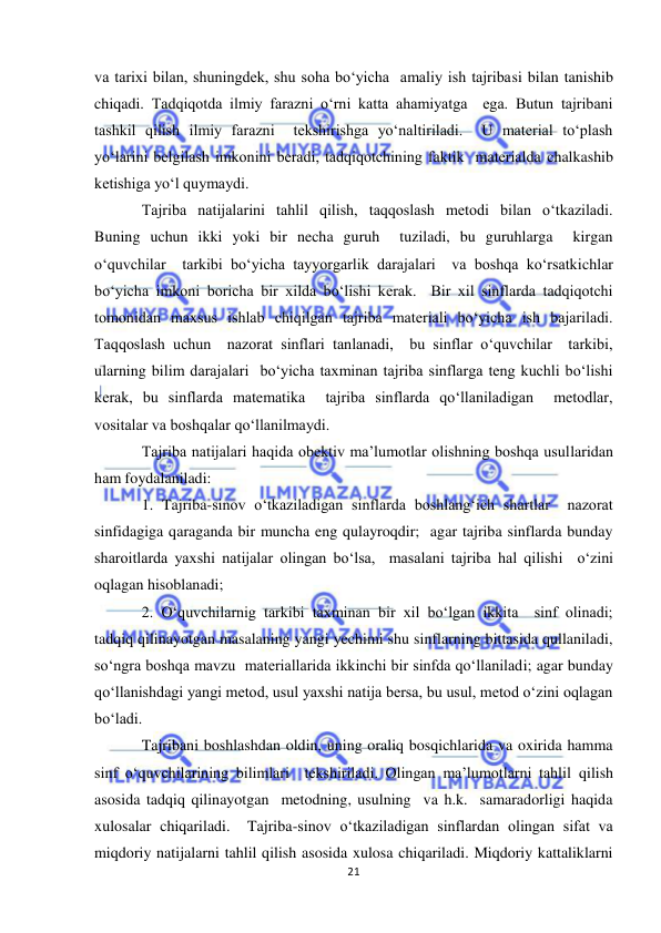  
21 
 
va tarixi bilan, shuningdek, shu soha bo‘yicha  amaliy ish tajribasi bilan tanishib 
chiqadi. Тadqiqotda ilmiy farazni o‘rni katta ahamiyatga  ega. Butun tajribani 
tashkil qilish ilmiy farazni  tekshirishga yo‘naltiriladi.  U material to‘plash 
yo‘larini belgilash imkonini beradi, tadqiqotchining faktik  materialda chalkashib 
ketishiga yo‘l quymaydi. 
Tajriba natijalarini tahlil qilish, taqqoslash metodi bilan o‘tkaziladi.  
Buning uchun ikki yoki bir necha guruh  tuziladi, bu guruhlarga  kirgan 
o‘quvchilar  tarkibi bo‘yicha tayyorgarlik darajalari  va boshqa ko‘rsatkichlar 
bo‘yicha imkoni boricha bir xilda bo‘lishi kerak.  Bir xil sinflarda tadqiqotchi 
tomonidan maxsus ishlab chiqilgan tajriba materiali bo‘yicha ish bajariladi.  
Тaqqoslash uchun  nazorat sinflari tanlanadi,  bu sinflar o‘quvchilar  tarkibi, 
ularning bilim darajalari  bo‘yicha taxminan tajriba sinflarga teng kuchli bo‘lishi 
kerak, bu sinflarda matematika  tajriba sinflarda qo‘llaniladigan  metodlar, 
vositalar va boshqalar qo‘llanilmaydi. 
Tajriba natijalari haqida obektiv ma’lumotlar olishning boshqa usullaridan 
ham foydalaniladi: 
1. Tajriba-sinov o‘tkaziladigan sinflarda boshlang‘ich shartlar  nazorat 
sinfidagiga qaraganda bir muncha eng qulayroqdir;  agar tajriba sinflarda bunday 
sharoitlarda yaxshi natijalar olingan bo‘lsa,  masalani tajriba hal qilishi  o‘zini 
oqlagan hisoblanadi; 
2. O‘quvchilarnig tarkibi taxminan bir xil bo‘lgan ikkita  sinf olinadi;  
tadqiq qilinayotgan masalaning yangi yechimi shu sinflarning bittasida qullaniladi, 
so‘ngra boshqa mavzu  materiallarida ikkinchi bir sinfda qo‘llaniladi; agar bunday 
qo‘llanishdagi yangi metod, usul yaxshi natija bersa, bu usul, metod o‘zini oqlagan 
bo‘ladi. 
Tajribani boshlashdan oldin, uning oraliq bosqichlarida va oxirida hamma 
sinf o‘quvchilarining bilimlari  tekshiriladi. Olingan ma’lumotlarni tahlil qilish 
asosida tadqiq qilinayotgan  metodning, usulning  va h.k.  samaradorligi haqida 
xulosalar chiqariladi.  Tajriba-sinov o‘tkaziladigan sinflardan olingan sifat va 
miqdoriy natijalarni tahlil qilish asosida xulosa chiqariladi. Miqdoriy kattaliklarni 
