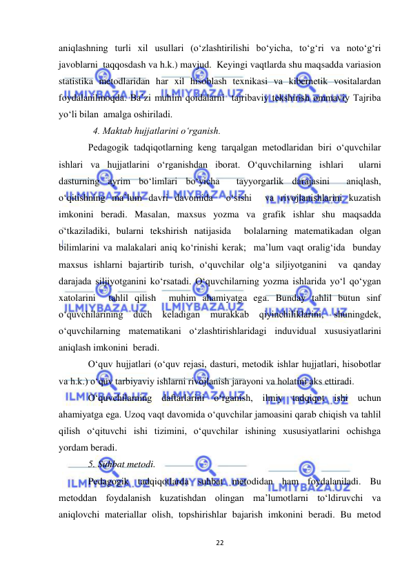  
22 
 
aniqlashning turli xil usullari (o‘zlashtirilishi bo‘yicha, to‘g‘ri va noto‘g‘ri 
javoblarni  taqqosdash va h.k.) mavjud.  Keyingi vaqtlarda shu maqsadda variasion 
statistika metodlaridan har xil hisoblash texnikasi va kibernetik vositalardan 
foydalanilmoqda. Ba’zi muhim qoidalarni  tajribaviy tekshirish ommaviy Tajriba 
yo‘li bilan  amalga oshiriladi.  
  4. Maktab hujjatlarini o‘rganish. 
Pedagogik tadqiqotlarning keng tarqalgan metodlaridan biri o‘quvchilar 
ishlari va hujjatlarini o‘rganishdan iborat. O‘quvchilarning ishlari  ularni 
dasturning ayrim bo‘limlari bo‘yicha  tayyorgarlik darajasini  aniqlash,  
o‘qitishning ma’lum davri davomida  o‘sishi  va rivojlanishlarini kuzatish  
imkonini beradi. Masalan, maxsus yozma va grafik ishlar shu maqsadda 
o‘tkaziladiki, bularni tekshirish natijasida  bolalarning matematikadan olgan 
bilimlarini va malakalari aniq ko‘rinishi kerak;  ma’lum vaqt oralig‘ida  bunday 
maxsus ishlarni bajartirib turish, o‘quvchilar olg‘a siljiyotganini  va qanday 
darajada siljiyotganini ko‘rsatadi. O‘quvchilarning yozma ishlarida yo‘l qo‘ygan 
xatolarini  tahlil qilish  muhim ahamiyatga ega. Bunday tahlil butun sinf 
o‘quvchilarining 
duch 
keladigan 
murakkab 
qiyinchiliklarini, 
shuningdek, 
o‘quvchilarning matematikani o‘zlashtirishlaridagi induvidual xususiyatlarini 
aniqlash imkonini  beradi. 
O‘quv hujjatlari (o‘quv rejasi, dasturi, metodik ishlar hujjatlari, hisobotlar 
va h.k.) o‘quv tarbiyaviy ishlarni rivojlanish jarayoni va holatini aks ettiradi. 
O‘quvchilarning daftarlarini o‘rganish, ilmiy tadqiqot ishi uchun 
ahamiyatga ega. Uzoq vaqt davomida o‘quvchilar jamoasini qarab chiqish va tahlil 
qilish o‘qituvchi ishi tizimini, o‘quvchilar ishining xususiyatlarini ochishga 
yordam beradi.  
5. Suhbat metodi.           
Pedagogik tadqiqotlarda suhbat metodidan ham foydalaniladi. Bu 
metoddan foydalanish kuzatishdan olingan ma’lumotlarni to‘ldiruvchi va 
aniqlovchi materiallar olish, topshirishlar bajarish imkonini beradi. Bu metod 
