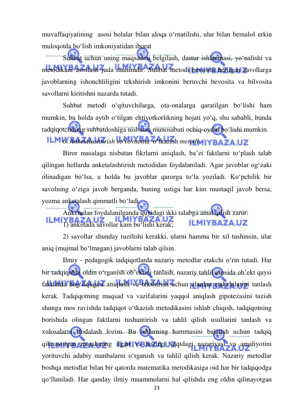  
23 
 
muvaffaqiyatining  asosi bolalar bilan aloqa o‘rnatilishi, ular bilan bemalol erkin 
muloqotda bo‘lish imkoniyatidan iborat 
Suhbat uchun uning maqsadini belgilash, dastur ishlanmasi, yo‘nalishi va 
metodikani asoslash juda muhimdir. Suhbat metodi bevosita berilgan savollarga 
javoblarning ishonchliligini tekshirish imkonini beruvchi bevosita va bilvosita 
savollarni kiritishni nazarda tutadi.  
Suhbat metodi o‘qituvchilarga, ota-onalarga qaratilgan bo‘lishi ham 
mumkin, bu holda aytib o‘tilgan ehtiyotkorlikning hojati yo‘q, shu sababli, bunda 
tadqiqotchining suhbatdoshiga nisbatan munosabati ochiq-oydin bo‘lishi mumkin.  
6. Anketalashtirish so‘rovnoma  o‘tkazish metodi.                  
Biror masalaga nisbatan fikrlarni aniqlash, ba’zi faktlarni to‘plash talab 
qilingan hollarda anketalashtirish metodidan foydalaniladi. Agar javoblar og‘zaki 
olinadigan bo‘lsa, u holda bu javoblar qarorga to‘la yoziladi. Ko‘pchilik bir 
savolning o‘ziga javob berganda, buning ustiga har kim mustaqil javob bersa, 
yozma anketalash qimmatli bo‘ladi. 
Anketadan foydalanilganda quyidagi ikki talabga amal qilish zarur: 
1) anketada savollar kam bo‘lishi kerak; 
2) savollar shunday tuzilishi kerakki, ularni hamma bir xil tushinsin, ular 
aniq (mujmal bo‘lmagan) javoblarni talab qilsin. 
Ilmiy - pedagogik tadqiqotlarda nazariy metodlar etakchi o‘rin tutadi. Har 
bir tadqiqotda oldin o‘rganish ob’ektini tanlash, nazariy tahlil asosida ob’ekt qaysi 
faktlarda bog‘liqligini aniqlash va tekshirish uchun ulardan etakchilarini tanlash 
kerak. Тadqiqotning maqsad va vazifalarini yaqqol aniqlash gipotezasini tuzish 
shunga mos ravishda tadqiqot o‘tkazish metodikasini ishlab chiqish, tadqiqotning 
borishida olingan faktlarni tushuntirish va tahlil qilish usullarini tanlash va 
xulosalarni ifodalash lozim. Bu ishlarning hammasini bajarish uchun tadqiq 
qilinayotgan masalaning ilgari va hozirgi vaqtdagi nazariyasi va amaliyotini 
yorituvchi adabiy manbalarni o‘rganish va tahlil qilish kerak. Nazariy metodlar 
boshqa metodlar bilan bir qatorda matematika metodikasiga oid har bir tadqiqodga 
qo‘llaniladi. Har qanday ilmiy muammolarni hal qilishda eng oldin qilinayotgan 
