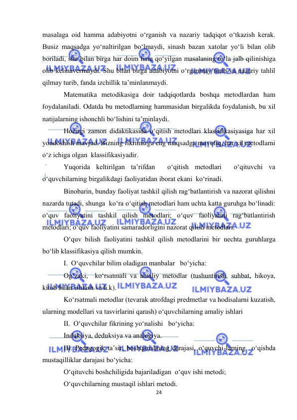  
24 
 
masalaga oid hamma adabiyotni o‘rganish va nazariy tadqiqot o‘tkazish kerak. 
Busiz maqsadga yo‘naltirilgan bo‘lmaydi, sinash bazan xatolar yo‘li bilan olib 
boriladi, shu bilan birga har doim ham qo‘yilgan masalaning to‘la jalb qilinishiga 
olib kelinavermaydi. Shu bilan birga adabiyotni o‘rganmay turib va nazariy tahlil 
qilmay turib, fanda izchillik ta’minlanmaydi. 
Matematika metodikasiga doir tadqiqotlarda boshqa metodlardan ham 
foydalaniladi. Odatda bu metodlarning hammasidan birgalikda foydalanish, bu xil 
natijalarning ishonchli bo‘lishini ta’minlaydi. 
Hozirgi zamon didaktikasida o‘qitish metodlari klassifikasiyasiga har xil 
yondoshish mavjud. Bizning fikrimizga eng maqsadga muvofiq, har xil metodlarni 
o‘z ichiga olgan  klassifikasiyadir. 
Yuqorida keltirilgan ta’rifdan  o‘qitish metodlari  o‘qituvchi va  
o‘quvchilarning birgalikdagi faoliyatidan iborat ekani  ko‘rinadi. 
Binobarin, bunday faoliyat tashkil qilish rag‘batlantirish va nazorat qilishni 
nazarda tutadi, shunga  ko‘ra o‘qitish metodlari ham uchta katta guruhga bo‘linadi: 
o‘quv faoliyatini tashkil qilish metodlari; o‘quv faoliyatini rag‘batlantirish 
metodlari; o‘quv faoliyatini samaradorligini nazorat qilish metodlari. 
O‘quv bilish faoliyatini tashkil qilish metodlarini bir nechta guruhlarga   
bo‘lib klassifikasiya qilish mumkin. 
I.  O‘quvchilar bilim oladigan manbalar   bo‘yicha: 
Og‘zaki,  ko‘rsatmali va amaliy metodlar (tushuntirish, suhbat, hikoya, 
kitob bilan ishlash va h.k). 
Ko‘rsatmali metodlar (tevarak atrofdagi predmetlar va hodisalarni kuzatish, 
ularning modellari va tasvirlarini qarash) o‘quvchilarning amaliy ishlari 
II.  O‘quvchilar fikrining yo‘nalishi   bo‘yicha: 
Induksiya, deduksiya va analogiya. 
III. Pedagogik ta’sir, boshqarishning darajasi, o‘quvchi-larning  o‘qishda 
mustaqilliklar darajasi bo‘yicha: 
O‘qituvchi boshchiligida bajariladigan  o‘quv ishi metodi; 
O‘quvchilarning mustaqil ishlari metodi. 
