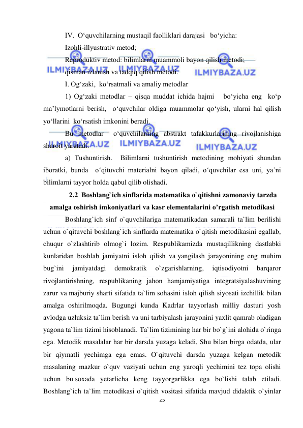  
25 
 
IV.  O‘quvchilarning mustaqil faolliklari darajasi   bo‘yicha: 
Izohli-illyustrativ metod; 
Reproduktiv metod: bilimlarni muammoli bayon qilish metodi; 
qisman izlanish va tadqiq qilish metodi. 
I. Og‘zaki,  ko‘rsatmali va amaliy metodlar  
1) Og‘zaki metodlar – qisqa muddat ichida hajmi   bo‘yicha eng  ko‘p 
ma’lymotlarni berish,  o‘quvchilar oldiga muammolar qo‘yish, ularni hal qilish 
yo‘llarini  ko‘rsatish imkonini beradi. 
Bu metodlar  o‘quvchilarning abstrakt tafakkurlarining rivojlanishiga 
sharoit yaratadi. 
a) Тushuntirish.  Bilimlarni tushuntirish metodining mohiyati shundan 
iboratki, bunda  o‘qituvchi materialni bayon qiladi, o‘quvchilar esa uni, ya’ni 
bilimlarni tayyor holda qabul qilib olishadi. 
2.2  Boshlang`ich sinflarida matematika o`qitishni zamonaviy tarzda 
amalga oshirish imkoniyatlari va kasr elementalarini o’rgatish metodikasi 
Boshlang`ich sinf o`quvchilariga matematikadan samarali ta`lim berilishi 
uchun o`qituvchi boshlang`ich sinflarda matematika o`qitish metodikasini egallab, 
chuqur o`zlashtirib olmog`i lozim. Respublikamizda mustaqillikning dastlabki 
kunlaridan boshlab jamiyatni isloh qilish va yangilash jarayonining eng muhim 
bug`ini 
jamiyatdagi 
demokratik 
o`zgarishlarning, 
iqtisodiyotni 
barqaror 
rivojlantirishning, respublikaning jahon hamjamiyatiga integratsiyalashuvining 
zarur va majburiy sharti sifatida ta`lim sohasini isloh qilish siyosati izchillik bilan 
amalga oshirilmoqda. Bugungi kunda Kadrlar tayyorlash milliy dasturi yosh 
avlodga uzluksiz ta`lim berish va uni tarbiyalash jarayonini yaxlit qamrab oladigan 
yagona ta`lim tizimi hisoblanadi. Ta`lim tizimining har bir bo`g`ini alohida o`ringa 
ega. Metodik masalalar har bir darsda yuzaga keladi, Shu bilan birga odatda, ular 
bir qiymatli yechimga ega emas. O`qituvchi darsda yuzaga kelgan metodik 
masalaning mazkur o`quv vaziyati uchun eng yaroqli yechimini tez topa olishi 
uchun bu soxada yetarlicha keng tayyorgarlikka ega bo`lishi talab etiladi. 
Boshlang`ich ta`lim metodikasi o`qitish vositasi sifatida mavjud didaktik o`yinlar 
