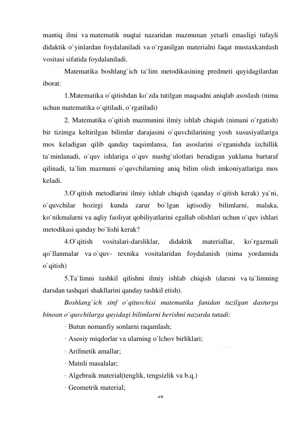  
26 
 
mantiq ilmi va matematik nuqtai nazaridan mazmunan yetarli emasligi tufayli 
didaktik o`yinlardan foydalaniladi va o`rganilgan materialni faqat mustaxkamlash 
vositasi sifatida foydalaniladi. 
Matematika boshlang`ich ta`lim metodikasining predmeti quyidagilardan 
iborat: 
1.Matematika o`qitishdan ko`zda tutilgan maqsadni aniqlab asoslash (nima 
uchun matematika o`qitiladi, o`rgatiladi) 
2. Matematika o`qitish mazmunini ilmiy ishlab chiqish (nimani o`rgatish) 
bir tizimga keltirilgan bilimlar darajasini o`quvchilarining yosh xususiyatlariga 
mos keladigan qilib qanday taqsimlansa, fan asoslarini o`rganishda izchillik 
ta`minlanadi, o`quv ishlariga o`quv mashg`ulotlari beradigan yuklama bartaraf 
qilinadi, ta`lim mazmuni o`quvchilarning aniq bilim olish imkoniyatlariga mos 
keladi. 
3.O`qitish metodlarini ilmiy ishlab chiqish (qanday o`qitish kerak) ya`ni, 
o`quvchilar 
hozirgi 
kunda 
zarur 
bo`lgan 
iqtisodiy 
bilimlarni, 
malaka, 
ko`nikmalarni va aqliy faoliyat qobiliyatlarini egallab olishlari uchun o`quv ishlari 
metodikasi qanday bo`lishi kerak? 
4.O`qitish 
vositalari-darsliklar, 
didaktik 
materiallar, 
ko`rgazmali 
qo`llanmalar va o`quv- texnika vositalaridan foydalanish (nima yordamida 
o`qitish) 
5.Ta`limni tashkil qilishni ilmiy ishlab chiqish (darsni va ta`limning 
darsdan tashqari shakllarini qanday tashkil etish).  
Boshlang`ich sinf o`qituvchisi matematika fanidan tuzilgan dasturga 
binoan o`quvchilarga quyidagi bilimlarni berishni nazarda tutadi: 
· Butun nomanfiy sonlarni raqamlash; 
· Asosiy miqdorlar va ularning o`lchov birliklari; 
· Arifmetik amallar; 
· Matnli masalalar; 
· Algebraik material(tenglik, tengsizlik va b.q.) 
· Geometrik material; 
