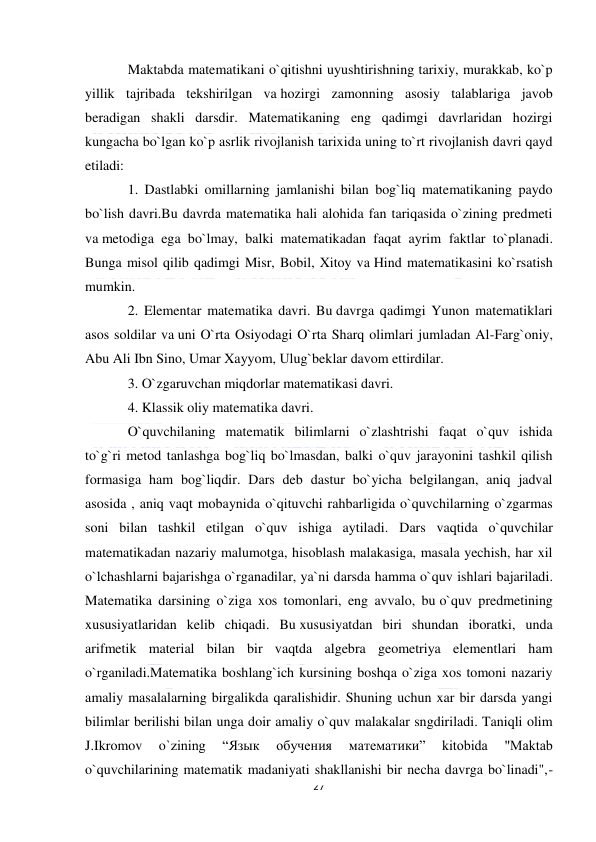  
27 
 
Maktabda matematikani o`qitishni uyushtirishning tarixiy, murakkab, ko`p 
yillik tajribada tekshirilgan va hozirgi zamonning asosiy talablariga javob 
beradigan shakli darsdir. Matematikaning eng qadimgi davrlaridan hozirgi 
kungacha bo`lgan ko`p asrlik rivojlanish tarixida uning to`rt rivojlanish davri qayd 
etiladi: 
1. Dastlabki omillarning jamlanishi bilan bog`liq matematikaning paydo 
bo`lish davri.Bu davrda matematika hali alohida fan tariqasida o`zining predmeti 
va metodiga ega bo`lmay, balki matematikadan faqat ayrim faktlar to`planadi. 
Bunga misol qilib qadimgi Misr, Bobil, Xitoy va Hind matematikasini ko`rsatish 
mumkin. 
2. Elementar matematika davri. Bu davrga qadimgi Yunon matematiklari 
asos soldilar va uni O`rta Osiyodagi O`rta Sharq olimlari jumladan Al-Farg`oniy, 
Abu Ali Ibn Sino, Umar Xayyom, Ulug`beklar davom ettirdilar. 
3. O`zgaruvchan miqdorlar matematikasi davri. 
4. Klassik oliy matematika davri.  
O`quvchilaning matematik bilimlarni o`zlashtrishi faqat o`quv ishida 
to`g`ri metod tanlashga bog`liq bo`lmasdan, balki o`quv jarayonini tashkil qilish 
formasiga ham bog`liqdir. Dars deb dastur bo`yicha belgilangan, aniq jadval 
asosida , aniq vaqt mobaynida o`qituvchi rahbarligida o`quvchilarning o`zgarmas 
soni bilan tashkil etilgan o`quv ishiga aytiladi. Dars vaqtida o`quvchilar 
matematikadan nazariy malumotga, hisoblash malakasiga, masala yechish, har xil 
o`lchashlarni bajarishga o`rganadilar, ya`ni darsda hamma o`quv ishlari bajariladi. 
Matematika darsining o`ziga xos tomonlari, eng avvalo, bu o`quv predmetining 
xususiyatlaridan kelib chiqadi. Bu xususiyatdan biri shundan iboratki, unda 
arifmetik material bilan bir vaqtda algebra geometriya elementlari ham 
o`rganiladi.Matematika boshlang`ich kursining boshqa o`ziga xos tomoni nazariy 
amaliy masalalarning birgalikda qaralishidir. Shuning uchun xar bir darsda yangi 
bilimlar berilishi bilan unga doir amaliy o`quv malakalar sngdiriladi. Taniqli olim 
J.Ikromov 
o`zining 
“Язык 
обучения 
математики” 
kitobida 
"Maktab 
o`quvchilarining matematik madaniyati shakllanishi bir necha davrga bo`linadi",-
