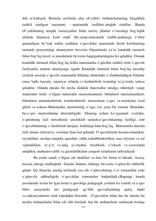  
28 
 
deb ta`kidlaydi. Birinchi navbatda ular ob`yektiv tushunchalarning birgalikda 
tashkil etadigan mazmuni —matematik reallikni aniqlab oladilar. Bunda 
ob`yektlarning aniqlik xususiyatlari bilan tarixiy jihatlar o`rtasidagi bog`liqlik 
alohida ahamiyat kasb etadi. Bu yerda matematik reallik jumlasiga e`tibor 
qaratadigan bo`lsak ushbu reallikni o`quvchilar matematik hisob kitoblarning 
turmush jarayonidagi ahamiyatini bevosita bilganlarida ya`ni kundalik turmush 
bilan bog`liq misol va masalalarni bevosita bajarganlaridagina his qiladilar. Demak 
kundalik turmush bilan bog`liq holda matematika o`qitishni tashkil etish o`quvchi 
faoliyatida muhim ahamiyatga egadir. Kundalik turmush bilan bog`liq misollar 
yechish asosida o`quvchi matematik bilimlar shunchaki o`zlashtiriladigan bilimlar 
emas balki hayotiy zaruriyat sifatida o`zlashtirilishi lozimligi to`g`risida xulosa 
qiladilar. Odatda darsda bir necha didakik materiallar amalga oshiriladi: yangi 
materialni utish; o`tilgan materialni mustaxkamlash; bilmilarni mustaxkamlash; 
bilimlarni umumlashtirish, tizimlashtirish; mustaxkam o`quv va malakalar xosil 
qilish va xokazo.Matematika darslarining o`ziga xos yana bir tomoni Shundaki, 
bu-o`quv materialining abstraktligidir. Shuning uchun ko`rgazmali vositalar, 
o`qitishning faol metodlarini sinchiklab tanlash,o`quvchilarning faolligi, sinf 
o`quvchilarining o`zlashtirish darajasi, kabilarga ham bog`liq.  Matematika darsida 
turli tuman tarbyaiviy vazifalar ham hal qilinadi. O`quvchilarda kuzatuvchanlikni, 
ziyraklikni, atrofga tanqidiy qarashni, ishda tashabbuskorlikni, mas`uliyatni va sof 
vijdonlilikni, to`g`ri va aniq so`zlashni, hisoblash, o`lchash va yozuvlarda 
aniqlikni, mehnatsevarlik va qiyinchiliklarni yengish xislatlarini tarbyailaydi. 
Bu yerda sanab o`tilgan ish shakllari va dars bir birini to`ldiradi. Asosiy 
masala darsga taalluqlidir. Darsda hamma ishlarga bevosita o`qituvchi rahbarlik 
qiladi. Qo`shimcha mashg`ulotlarda esa ish o`qituvchining o`zi tomonidan yoki 
o`qituvchi rahbarligida o`quvchilar tomonidan badjariladi.cBugungi kunda 
asoslanishi lozim bo`lgan holat-o`quvchiga pedagogik yordam ko`rsatish va o`quv 
biluv 
jarayonida 
uni 
pedagogik 
qo`llab 
quvvatlashning 
qulay 
shakl 
va imkoniyatlarini izlab topishdan iboratdir.  O`quvchilar bilan har bir darsda bir 
nechta tushunchalar bilan ish olib boriladi. har bir tushunchani tushunish boshqa 
