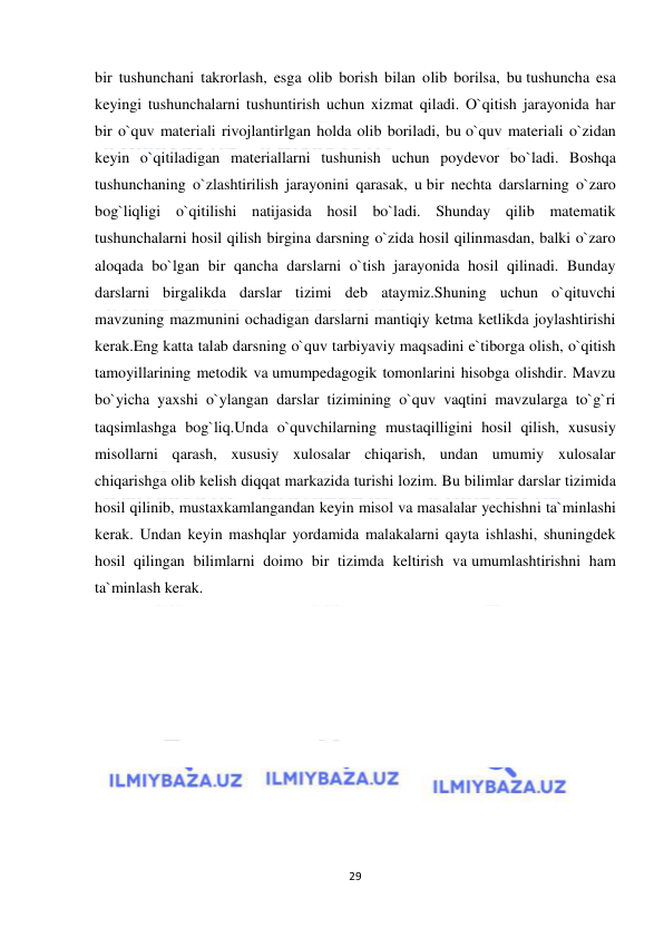  
29 
 
bir tushunchani takrorlash, esga olib borish bilan olib borilsa, bu tushuncha esa 
keyingi tushunchalarni tushuntirish uchun xizmat qiladi. O`qitish jarayonida har 
bir o`quv materiali rivojlantirlgan holda olib boriladi, bu o`quv materiali o`zidan 
keyin o`qitiladigan materiallarni tushunish uchun poydevor bo`ladi. Boshqa 
tushunchaning o`zlashtirilish jarayonini qarasak, u bir nechta darslarning o`zaro 
bog`liqligi o`qitilishi natijasida hosil bo`ladi. Shunday qilib matematik 
tushunchalarni hosil qilish birgina darsning o`zida hosil qilinmasdan, balki o`zaro 
aloqada bo`lgan bir qancha darslarni o`tish jarayonida hosil qilinadi. Bunday 
darslarni birgalikda darslar tizimi deb ataymiz.Shuning uchun o`qituvchi 
mavzuning mazmunini ochadigan darslarni mantiqiy ketma ketlikda joylashtirishi 
kerak.Eng katta talab darsning o`quv tarbiyaviy maqsadini e`tiborga olish, o`qitish 
tamoyillarining metodik va umumpedagogik tomonlarini hisobga olishdir. Mavzu 
bo`yicha yaxshi o`ylangan darslar tizimining o`quv vaqtini mavzularga to`g`ri 
taqsimlashga bog`liq.Unda o`quvchilarning mustaqilligini hosil qilish, xususiy 
misollarni qarash, xususiy xulosalar chiqarish, undan umumiy xulosalar 
chiqarishga olib kelish diqqat markazida turishi lozim. Bu bilimlar darslar tizimida 
hosil qilinib, mustaxkamlangandan keyin misol va masalalar yechishni ta`minlashi 
kerak. Undan keyin mashqlar yordamida malakalarni qayta ishlashi, shuningdek 
hosil qilingan bilimlarni doimo bir tizimda keltirish va umumlashtirishni ham 
ta`minlash kerak.  
 
 
 
 
 
 
