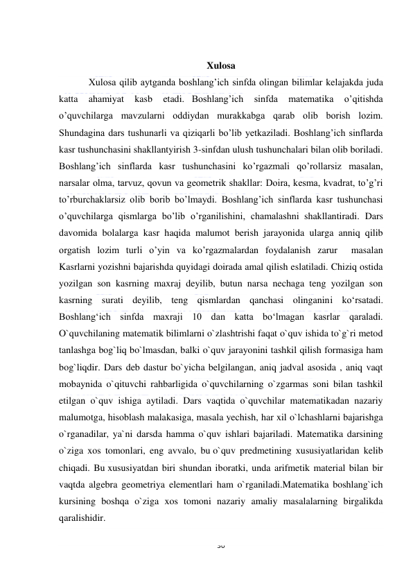  
30 
 
 
Xulosa 
Xulosa qilib aytganda boshlang’ich sinfda olingan bilimlar kelajakda juda 
katta 
ahamiyat 
kasb 
etadi.   Boshlang’ich 
sinfda 
matematika 
o’qitishda 
o’quvchilarga mavzularni oddiydan murakkabga qarab olib borish lozim. 
Shundagina dars tushunarli va qiziqarli bo’lib yetkaziladi. Boshlang’ich sinflarda 
kasr tushunchasini shakllantyirish 3-sinfdan ulush tushunchalari bilan olib boriladi. 
Boshlang’ich sinflarda kasr tushunchasini ko’rgazmali qo’rollarsiz masalan, 
narsalar olma, tarvuz, qovun va geometrik shakllar: Doira, kesma, kvadrat, to’g’ri 
to’rburchaklarsiz olib borib bo’lmaydi. Boshlang’ich sinflarda kasr tushunchasi 
o’quvchilarga qismlarga bo’lib o’rganilishini, chamalashni  shakllantiradi. Dars 
davomida bolalarga kasr haqida malumot berish jarayonida ularga anniq qilib 
orgatish lozim turli o’yin va ko’rgazmalardan foydalanish zarur  masalan  
Kasrlarni yozishni bajarishda quyidagi doirada amal qilish eslatiladi. Chiziq ostida 
yozilgan son kasrning maxraj deyilib, butun narsa nechaga teng yozilgan son 
kasrning surati deyilib, teng qismlardan qanchasi olinganini koʻrsatadi. 
Boshlangʻich sinfda maxraji 10 dan katta boʻlmagan kasrlar qaraladi. 
O`quvchilaning matematik bilimlarni o`zlashtrishi faqat o`quv ishida to`g`ri metod 
tanlashga bog`liq bo`lmasdan, balki o`quv jarayonini tashkil qilish formasiga ham 
bog`liqdir. Dars deb dastur bo`yicha belgilangan, aniq jadval asosida , aniq vaqt 
mobaynida o`qituvchi rahbarligida o`quvchilarning o`zgarmas soni bilan tashkil 
etilgan o`quv ishiga aytiladi. Dars vaqtida o`quvchilar matematikadan nazariy 
malumotga, hisoblash malakasiga, masala yechish, har xil o`lchashlarni bajarishga 
o`rganadilar, ya`ni darsda hamma o`quv ishlari bajariladi. Matematika darsining 
o`ziga xos tomonlari, eng avvalo, bu o`quv predmetining xususiyatlaridan kelib 
chiqadi. Bu xususiyatdan biri shundan iboratki, unda arifmetik material bilan bir 
vaqtda algebra geometriya elementlari ham o`rganiladi.Matematika boshlang`ich 
kursining boshqa o`ziga xos tomoni nazariy amaliy masalalarning birgalikda 
qaralishidir. 
 
