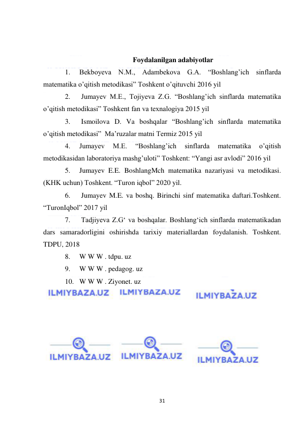  
31 
 
 
 
Foydalanilgan adabiyotlar 
1. 
Bekboyeva N.M., Adambekova G.A. “Boshlang’ich sinflarda 
matematika o’qitish metodikasi” Toshkent o’qituvchi 2016 yil 
2. 
 Jumayev M.E., Tojiyeva Z.G. “Boshlang’ich sinflarda matematika 
o’qitish metodikasi” Toshkent fan va texnalogiya 2015 yil 
3. 
 Ismoilova D. Va boshqalar “Boshlang’ich sinflarda matematika 
o’qitish metodikasi”  Ma’ruzalar matni Termiz 2015 yil 
4. 
Jumayev 
M.E. 
“Boshlang’ich 
sinflarda 
matematika 
o’qitish 
metodikasidan laboratoriya mashg’uloti” Toshkent: “Yangi asr avlodi” 2016 yil  
5. 
Jumayev E.E. BoshlangMch matematika nazariyasi va metodikasi. 
(KHK uchun) Toshkent. “Turon iqbol” 2020 yil.  
6. 
 Jumayev M.E. va boshq. Birinchi sinf matematika daftari.Toshkent. 
“TuronIqbol” 2017 yil  
7. 
 Tadjiyeva Z.G‘ va boshqalar. Boshlang‘ich sinflarda matematikadan 
dars samaradorligini oshirishda tarixiy materiallardan foydalanish. Toshkent. 
TDPU, 2018 
8. 
W W W . tdpu. uz  
9. 
W W W . pedagog. uz  
10. W W W . Ziyonet. uz 
 
