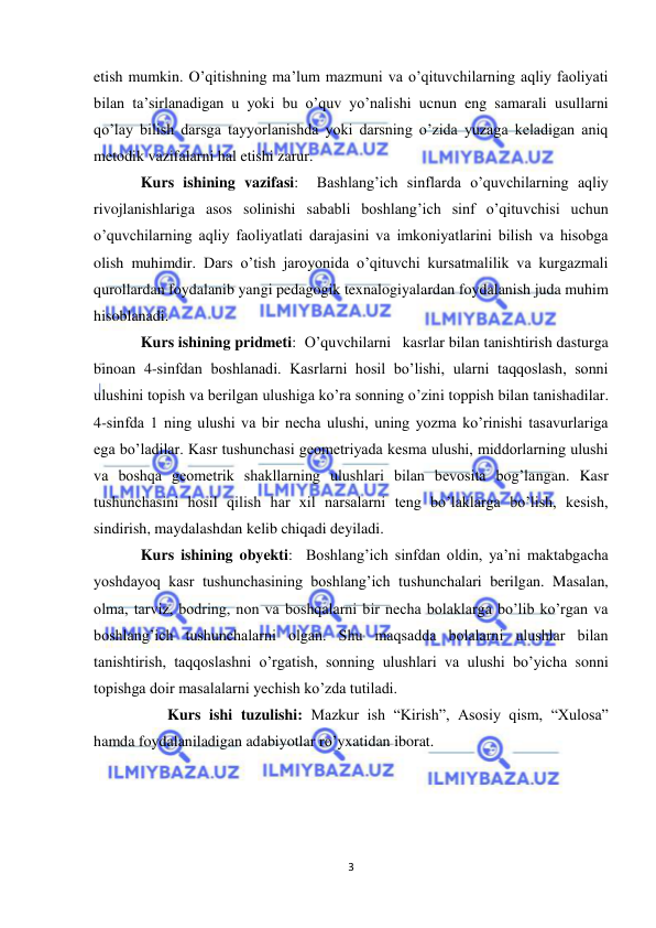  
3 
 
etish mumkin. O’qitishning ma’lum mazmuni va o’qituvchilarning aqliy faoliyati 
bilan ta’sirlanadigan u yoki bu o’quv yo’nalishi ucnun eng samarali usullarni 
qo’lay bilish darsga tayyorlanishda yoki darsning o’zida yuzaga keladigan aniq 
metodik vazifalarni hal etishi zarur.  
Kurs ishining vazifasi:  Bashlang’ich sinflarda o’quvchilarning aqliy 
rivojlanishlariga asos solinishi sababli boshlang’ich sinf o’qituvchisi uchun 
o’quvchilarning aqliy faoliyatlati darajasini va imkoniyatlarini bilish va hisobga 
olish muhimdir. Dars o’tish jaroyonida o’qituvchi kursatmalilik va kurgazmali 
qurollardan foydalanib yangi pedagogik texnalogiyalardan foydalanish juda muhim 
hisoblanadi.   
Kurs ishining pridmeti:  O’quvchilarni   kasrlar bilan tanishtirish dasturga 
binoan 4-sinfdan boshlanadi. Kasrlarni hosil bo’lishi, ularni taqqoslash, sonni 
ulushini topish va berilgan ulushiga ko’ra sonning o’zini toppish bilan tanishadilar. 
4-sinfda 1 ning ulushi va bir necha ulushi, uning yozma ko’rinishi tasavurlariga 
ega bo’ladilar. Kasr tushunchasi geometriyada kesma ulushi, middorlarning ulushi 
va boshqa geometrik shakllarning ulushlari bilan bevosita bog’langan. Kasr 
tushunchasini hosil qilish har xil narsalarni teng bo’laklarga bo’lish, kesish, 
sindirish, maydalashdan kelib chiqadi deyiladi.  
Kurs ishining obyekti:  Boshlang’ich sinfdan oldin, ya’ni maktabgacha 
yoshdayoq kasr tushunchasining boshlang’ich tushunchalari berilgan. Masalan, 
olma, tarviz, bodring, non va boshqalarni bir necha bolaklarga bo’lib ko’rgan va 
boshlang’ich tushunchalarni olgan. Shu maqsadda bolalarni ulushlar bilan 
tanishtirish, taqqoslashni o’rgatish,  sonning ulushlari va ulushi bo’yicha sonni 
topishga doir masalalarni yechish ko’zda tutiladi.  
       Kurs ishi tuzulishi: Mazkur ish “Kirish”, Asosiy qism, “Xulosa” 
hamda foydalaniladigan adabiyotlar ro’yxatidan iborat. 
 
 
 
 
