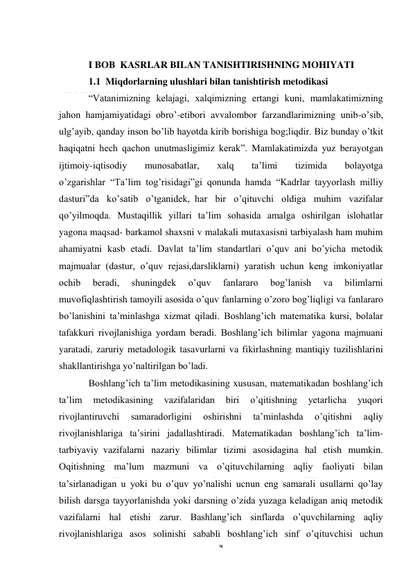  
4 
 
 
I BOB  KASRLAR BILAN TANISHTIRISHNING MOHIYATI 
1.1  Miqdorlarning ulushlari bilan tanishtirish metodikasi 
“Vatanimizning kelajagi, xalqimizning ertangi kuni, mamlakatimizning 
jahon hamjamiyatidagi obro’-etibori avvalombor farzandlarimizning unib-o’sib, 
ulg’ayib, qanday inson bo’lib hayotda kirib borishiga bog;liqdir. Biz bunday o’tkit 
haqiqatni hech qachon unutmasligimiz kerak”. Mamlakatimizda yuz berayotgan 
ijtimoiy-iqtisodiy 
munosabatlar, 
xalq 
ta’limi 
tizimida 
bolayotga 
o’zgarishlar  “Ta’lim tog’risidagi”gi qonunda hamda  “Kadrlar tayyorlash milliy 
dasturi”da ko’satib o’tganidek,  har bir o’qituvchi oldiga muhim vazifalar 
qo’yilmoqda. Mustaqillik yillari ta’lim sohasida amalga oshirilgan islohatlar 
yagona maqsad- barkamol shaxsni v malakali mutaxasisni tarbiyalash ham muhim 
ahamiyatni kasb etadi. Davlat ta’lim standartlari o’quv ani bo’yicha metodik 
majmualar (dastur, o’quv rejasi,darsliklarni) yaratish uchun keng imkoniyatlar 
ochib 
beradi, 
shuningdek 
o’quv 
fanlararo 
bog’lanish 
va 
bilimlarni 
muvofiqlashtirish tamoyili asosida o’quv fanlarning o’zoro bog’liqligi va fanlararo 
bo’lanishini ta’minlashga xizmat qiladi. Boshlang’ich matematika kursi, bolalar 
tafakkuri rivojlanishiga yordam beradi. Boshlang’ich bilimlar yagona majmuani 
yaratadi, zaruriy metadologik tasavurlarni va fikirlashning mantiqiy tuzilishlarini 
shakllantirishga yo’naltirilgan bo’ladi. 
Boshlang’ich ta’lim metodikasining xususan, matematikadan boshlang’ich 
ta’lim 
metodikasining 
vazifalaridan 
biri 
o’qitishning 
yetarlicha 
yuqori 
rivojlantiruvchi 
samaradorligini 
oshirishni 
ta’minlashda 
o’qitishni 
aqliy 
rivojlanishlariga ta’sirini jadallashtiradi. Matematikadan boshlang’ich ta’lim-
tarbiyaviy  vazifalarni nazariy bilimlar tizimi asosidagina hal etish mumkin. 
Oqitishning ma’lum mazmuni va o’qituvchilarning aqliy faoliyati bilan 
ta’sirlanadigan u yoki bu o’quv yo’nalishi ucnun eng samarali usullarni qo’lay 
bilish darsga tayyorlanishda yoki darsning o’zida yuzaga keladigan aniq metodik 
vazifalarni hal etishi zarur. Bashlang’ich sinflarda o’quvchilarning aqliy 
rivojlanishlariga asos solinishi sababli boshlang’ich sinf o’qituvchisi uchun 
