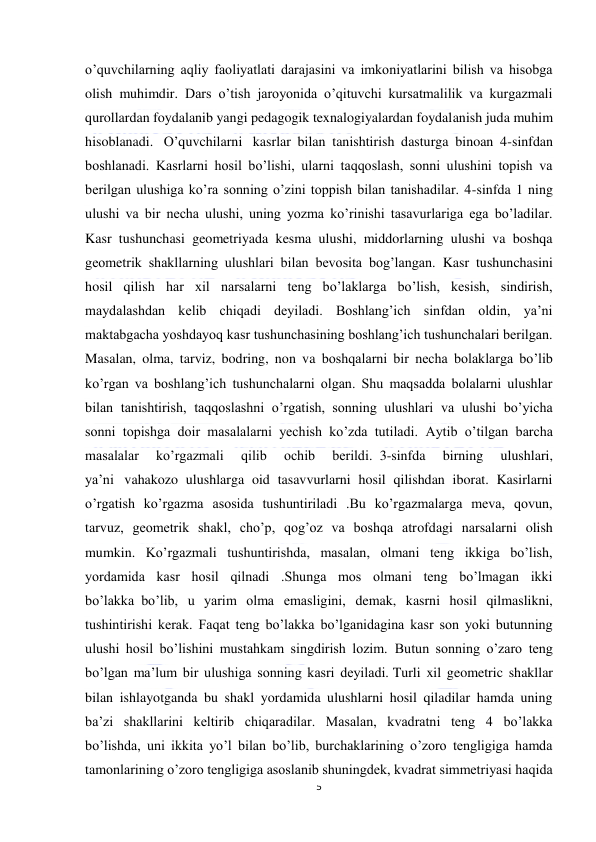  
5 
 
o’quvchilarning aqliy faoliyatlati darajasini va imkoniyatlarini bilish va hisobga 
olish muhimdir. Dars o’tish jaroyonida o’qituvchi kursatmalilik va kurgazmali 
qurollardan foydalanib yangi pedagogik texnalogiyalardan foydalanish juda muhim 
hisoblanadi.   O’quvchilarni   kasrlar bilan tanishtirish dasturga binoan 4-sinfdan 
boshlanadi. Kasrlarni hosil bo’lishi, ularni taqqoslash, sonni ulushini topish va 
berilgan ulushiga ko’ra sonning o’zini toppish bilan tanishadilar. 4-sinfda 1 ning 
ulushi va bir necha ulushi, uning yozma ko’rinishi tasavurlariga ega bo’ladilar. 
Kasr tushunchasi geometriyada kesma ulushi, middorlarning ulushi va boshqa 
geometrik shakllarning ulushlari bilan bevosita bog’langan. Kasr tushunchasini 
hosil qilish har xil narsalarni teng bo’laklarga bo’lish, kesish, sindirish, 
maydalashdan kelib chiqadi deyiladi. Boshlang’ich sinfdan oldin, ya’ni 
maktabgacha yoshdayoq kasr tushunchasining boshlang’ich tushunchalari berilgan. 
Masalan, olma, tarviz, bodring, non va boshqalarni bir necha bolaklarga bo’lib 
ko’rgan va boshlang’ich tushunchalarni olgan. Shu maqsadda bolalarni ulushlar 
bilan tanishtirish, taqqoslashni o’rgatish,  sonning ulushlari va ulushi bo’yicha 
sonni topishga doir masalalarni yechish ko’zda tutiladi. Aytib o’tilgan barcha 
masalalar 
ko’rgazmali 
qilib 
ochib 
berildi.  3-sinfda 
birning 
ulushlari, 
ya’ni   vahakozo ulushlarga oid tasavvurlarni hosil qilishdan iborat. Kasirlarni 
o’rgatish ko’rgazma asosida tushuntiriladi .Bu ko’rgazmalarga meva, qovun, 
tarvuz, geometrik shakl, cho’p, qog’oz va boshqa atrofdagi narsalarni olish 
mumkin.   Ko’rgazmali tushuntirishda, masalan, olmani teng ikkiga bo’lish, 
yordamida kasr hosil qilnadi .Shunga mos olmani teng bo’lmagan ikki 
bo’lakka  bo’lib, u yarim olma emasligini, demak, kasrni hosil qilmaslikni, 
tushintirishi kerak. Faqat teng bo’lakka bo’lganidagina kasr son yoki butunning 
ulushi hosil bo’lishini mustahkam singdirish lozim.  Butun sonning o’zaro teng 
bo’lgan ma’lum bir ulushiga sonning kasri deyiladi. Turli xil geometric shakllar 
bilan ishlayotganda bu shakl yordamida ulushlarni hosil qiladilar hamda uning 
ba’zi shakllarini keltirib chiqaradilar. Masalan, kvadratni teng 4 bo’lakka 
bo’lishda, uni ikkita yo’l bilan bo’lib, burchaklarining o’zoro tengligiga hamda 
tamonlarining o’zoro tengligiga asoslanib shuningdek, kvadrat simmetriyasi haqida 
