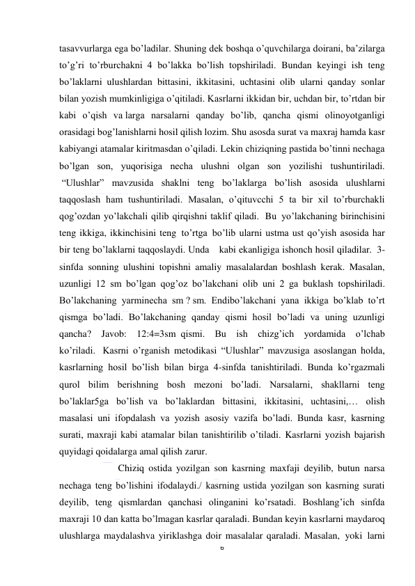  
6 
 
tasavvurlarga ega bo’ladilar. Shuning dek boshqa o’quvchilarga doirani, ba’zilarga 
to’g’ri to’rburchakni  4 bo’lakka bo’lish topshiriladi. Bundan keyingi ish teng 
bo’laklarni  ulushlardan bittasini, ikkitasini, uchtasini olib ularni qanday sonlar 
bilan yozish mumkinligiga o’qitiladi. Kasrlarni ikkidan bir, uchdan bir, to’rtdan bir 
kabi o’qish va larga narsalarni qanday bo’lib, qancha qismi olinoyotganligi 
orasidagi bog’lanishlarni hosil qilish lozim. Shu asosda surat va maxraj hamda kasr 
kabiyangi atamalar kiritmasdan o’qiladi. Lekin chiziqning pastida bo’tinni nechaga 
bo’lgan son, yuqorisiga necha ulushni olgan son yozilishi tushuntiriladi. 
 “Ulushlar” mavzusida shaklni teng bo’laklarga bo’lish asosida ulushlarni 
taqqoslash ham tushuntiriladi. Masalan, o’qituvcchi 5 ta bir xil to’rburchakli 
qog’ozdan yo’lakchali qilib qirqishni taklif qiladi.  Bu  yo’lakchaning birinchisini 
teng ikkiga, ikkinchisini teng  to’rtga  bo’lib ularni ustma ust qo’yish asosida har 
bir teng bo’laklarni taqqoslaydi. Unda    kabi ekanligiga ishonch hosil qiladilar.  3-
sinfda  sonning ulushini topishni amaliy masalalardan boshlash kerak. Masalan, 
uzunligi 12 sm bo’lgan qog’oz bo’lakchani olib uni 2 ga buklash topshiriladi. 
Bo’lakchaning yarminecha sm ? sm. Endibo’lakchani yana ikkiga bo’klab to’rt 
qismga bo’ladi. Bo’lakchaning qanday qismi hosil bo’ladi va uning uzunligi 
qancha? Javob: 12:4=3sm  qismi. Bu ish chizg’ich yordamida o’lchab 
ko’riladi.   Kasrni o’rganish metodikasi “Ulushlar” mavzusiga asoslangan holda, 
kasrlarning hosil bo’lish bilan birga 4-sinfda tanishtiriladi. Bunda ko’rgazmali 
qurol bilim berishning bosh mezoni bo’ladi. Narsalarni, shakllarni teng 
bo’laklar5ga bo’lish  va bo’laklardan bittasini, ikkitasini, uchtasini,… olish 
masalasi uni ifopdalash va yozish asosiy vazifa bo’ladi. Bunda kasr, kasrning 
surati, maxraji kabi atamalar bilan tanishtirilib o’tiladi. Kasrlarni yozish bajarish 
quyidagi qoidalarga amal qilish zarur. 
            Chiziq ostida yozilgan son kasrning maxfaji deyilib, butun narsa 
nechaga teng bo’lishini ifodalaydi./ kasrning ustida yozilgan son kasrning surati 
deyilib, teng qismlardan qanchasi olinganini ko’rsatadi. Boshlang’ich sinfda 
maxraji 10 dan katta bo’lmagan kasrlar qaraladi. Bundan keyin kasrlarni maydaroq 
ulushlarga maydalashva yiriklashga doir masalalar qaraladi. Masalan,  yoki  larni 
