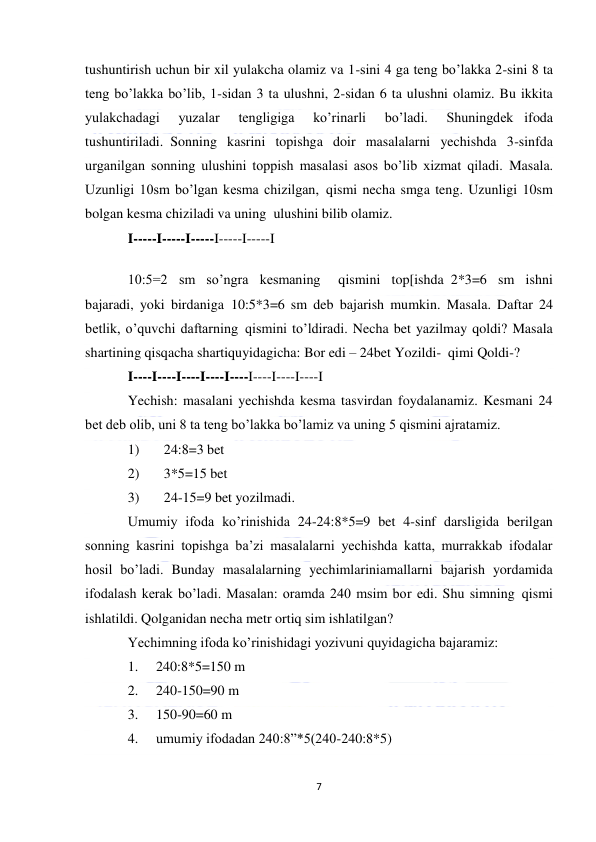  
7 
 
tushuntirish uchun bir xil yulakcha olamiz va 1-sini 4 ga teng bo’lakka 2-sini 8 ta 
teng bo’lakka bo’lib, 1-sidan 3 ta ulushni, 2-sidan 6 ta ulushni olamiz. Bu ikkita 
yulakchadagi 
yuzalar 
tengligiga 
ko’rinarli 
bo’ladi. 
Shuningdek   ifoda 
tushuntiriladi.  Sonning kasrini topishga doir masalalarni yechishda 3-sinfda 
urganilgan sonning ulushini toppish masalasi asos bo’lib xizmat qiladi. Masala. 
Uzunligi 10sm bo’lgan kesma chizilgan,  qismi necha smga teng. Uzunligi 10sm 
bolgan kesma chiziladi va uning  ulushini bilib olamiz. 
I-----I-----I-----I-----I-----I 
10:5=2 sm so’ngra kesmaning  qismini top[ishda  2*3=6 sm ishni 
bajaradi, yoki birdaniga  10:5*3=6 sm deb bajarish mumkin. Masala. Daftar 24 
betlik, o’quvchi daftarning  qismini to’ldiradi. Necha bet yazilmay qoldi? Masala 
shartining qisqacha shartiquyidagicha: Bor edi – 24bet Yozildi-  qimi Qoldi-? 
I----I----I----I----I----I----I----I----I  
Yechish: masalani yechishda kesma tasvirdan foydalanamiz. Kesmani 24 
bet deb olib, uni 8 ta teng bo’lakka bo’lamiz va uning 5 qismini ajratamiz. 
1)       24:8=3 bet 
2)       3*5=15 bet 
3)       24-15=9 bet yozilmadi. 
Umumiy ifoda ko’rinishida 24-24:8*5=9 bet 4-sinf darsligida berilgan 
sonning kasrini topishga ba’zi masalalarni yechishda katta, murrakkab ifodalar 
hosil bo’ladi. Bunday masalalarning yechimlariniamallarni bajarish yordamida 
ifodalash kerak bo’ladi. Masalan: oramda 240 msim bor edi. Shu simning  qismi 
ishlatildi. Qolganidan necha metr ortiq sim ishlatilgan? 
Yechimning ifoda ko’rinishidagi yozivuni quyidagicha bajaramiz: 
1. 
240:8*5=150 m 
2. 
240-150=90 m 
3. 
150-90=60 m 
4. 
umumiy ifodadan 240:8”*5(240-240:8*5) 
