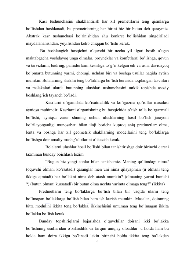  
8 
 
Kasr tushunchasini shakllantirish har xil premetrlarni teng qismlarga 
bo’lishdan boshlanadi, bu premetrlarning har birini biz bir butun deb qaraymiz. 
Abstrak kasr tushunchasi ko’rinishidan shu konkret bo’lishidan singdiriladi 
maydalananishdan, yoyilishdan kelib chiqqan bo’lishi kerak. 
 Bu boshlangich bosqichni o’quvchi bir necha yil ilgari bosib o’tgan 
maktabgacha yoshdayoq unga olmalar, proyneklar va konfetlarni bo’lishga, qovun 
va tarvizlarni, bodring, pamidorlarni kesishga to’g’ri kelgan edi va usha davrdayoq 
ko’pmarta butunning yarmi, choragi, uchdan biri va boshqa usullar haqida aytish 
mumkin. Bolalarning shaklni teng bo’laklarga bo’lish borasida to;plangan tasvirlari 
va malakalari ularda butunning ulushlari tushunchasini tarkik topishda asosiy 
boshlang’ich tayanch bo’ladi. 
      Kasrlarni o’rganishda ko’rsatmalilik va ko’rgazma qo’rollar masalasi 
ayniqsa muhimdir. Kasrlarni o’rganishning bu bosqichida o’tish to’la ko’rgazmali 
bo’lishi, ayniqsa zarur shuning uchun ulushlarning hosil bo’lish jarayoni 
ko’rilayotganligi munosabati bilan iloji boricha kuproq aniq predmetlar: olma, 
lenta va boshqa har xil geometrik shakllarning modellarini teng bo’laklarga 
bo’lishga doir amaliy mashg’ulotlarini o’tkazish kerak. 
      Bolalarni ulushlar hosil bo’lishi bilan tanishtirishga doir birinchi darsni 
taxminan bunday boishlash lozim. 
      “Bugun biz yangi sonlar bilan tanishamiz. Mening qo’limdagi nima? 
(oquvchi olmani ko’rsatadi) qaranglar men uni nima qilayapman (u olmani teng 
ikkiga ajratadi) har bo’lakni nima deb atash mumkin? (olmaning yarmi bunichi 
?) (butun olmani kursatadi) bir butun olma nechta yarimta olmaga teng?” (ikkita) 
Predmetlarni teng bo’laklarga bo’lish bilan bir vaqtda ularni teng 
bo’lmagan bo’laklarga bo’lish bilan ham ish kurish mumkin. Masalan, doiraning 
bitta modulini ikkita teng bo’lakka, ikkinchisini umuman teng bo’lmagan ikkita 
bo’lakka bo’lish kerak.  
Bunday topshiriqlarni bajarishda o’quvchilar doirani ikki bo’lakka 
bo’lishning usullaridan o’xshashlik va farqini aniqlay oloadilar: u holda ham bu 
holda ham doira ikkiga bo’linadi lekin birinchi holda ikkita teng bo’lakdan 
