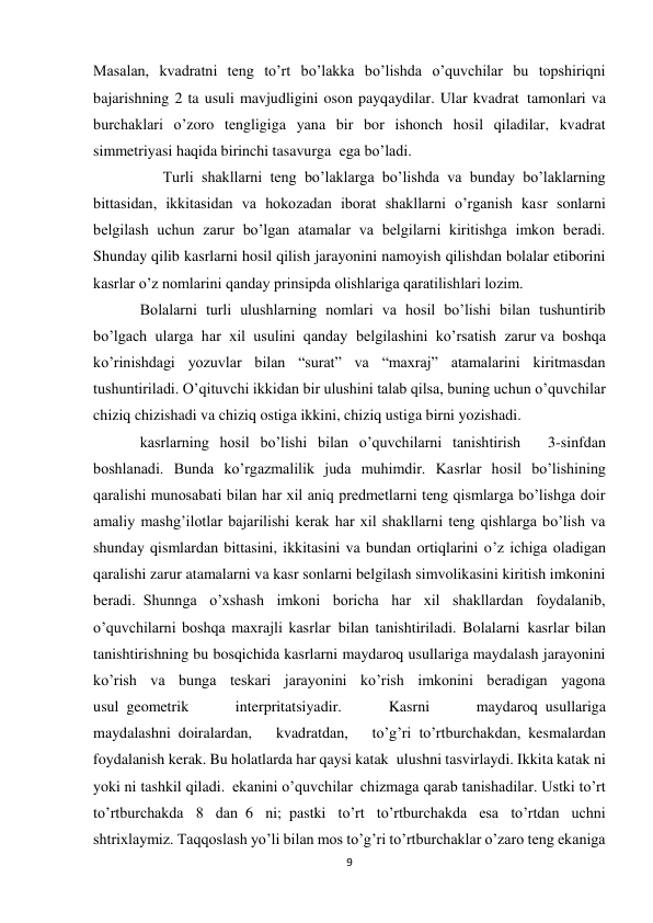 9 
 
Masalan, kvadratni teng to’rt bo’lakka bo’lishda o’quvchilar bu topshiriqni 
bajarishning 2 ta usuli mavjudligini oson payqaydilar. Ular kvadrat  tamonlari va 
burchaklari o’zoro tengligiga yana bir bor ishonch hosil qiladilar, kvadrat 
simmetriyasi haqida birinchi tasavurga  ega bo’ladi. 
      Turli shakllarni teng bo’laklarga bo’lishda va bunday bo’laklarning 
bittasidan, ikkitasidan va hokozadan iborat shakllarni o’rganish kasr sonlarni 
belgilash uchun zarur bo’lgan atamalar va belgilarni kiritishga imkon beradi. 
Shunday qilib kasrlarni hosil qilish jarayonini namoyish qilishdan bolalar etiborini 
kasrlar o’z nomlarini qanday prinsipda olishlariga qaratilishlari lozim. 
Bolalarni turli ulushlarning nomlari va hosil bo’lishi bilan tushuntirib 
bo’lgach ularga har xil usulini qanday belgilashini ko’rsatish zarur va boshqa 
ko’rinishdagi yozuvlar bilan “surat” va “maxraj” atamalarini kiritmasdan 
tushuntiriladi. O’qituvchi ikkidan bir ulushini talab qilsa, buning uchun o’quvchilar 
chiziq chizishadi va chiziq ostiga ikkini, chiziq ustiga birni yozishadi.  
kasrlarning hosil bo’lishi bilan o’quvchilarni tanishtirish       3-sinfdan 
boshlanadi. Bunda ko’rgazmalilik juda muhimdir. Kasrlar hosil bo’lishining 
qaralishi munosabati bilan har xil aniq predmetlarni teng qismlarga bo’lishga doir 
amaliy mashg’ilotlar bajarilishi kerak har xil shakllarni teng qishlarga bo’lish va 
shunday qismlardan bittasini, ikkitasini va bundan ortiqlarini o’z ichiga oladigan 
qaralishi zarur atamalarni va kasr sonlarni belgilash simvolikasini kiritish imkonini 
beradi.  Shunnga o’xshash imkoni boricha har xil shakllardan foydalanib, 
o’quvchilarni boshqa maxrajli kasrlar  bilan tanishtiriladi. Bolalarni  kasrlar bilan 
tanishtirishning bu bosqichida kasrlarni maydaroq usullariga maydalash jarayonini 
ko’rish va bunga teskari jarayonini ko’rish imkonini beradigan yagona 
usul  geometrik 
interpritatsiyadir. 
Kasrni 
maydaroq  usullariga 
maydalashni  doiralardan, 
kvadratdan, 
to’g’ri  to’rtburchakdan,  kesmalardan 
foydalanish kerak. Bu holatlarda har qaysi katak  ulushni tasvirlaydi. Ikkita katak ni 
yoki ni tashkil qiladi.  ekanini o’quvchilar  chizmaga qarab tanishadilar. Ustki to’rt 
to’rtburchakda 8 dan  6 ni;  pastki to’rt to’rtburchakda esa to’rtdan uchni 
shtrixlaymiz. Taqqoslash yo’li bilan mos to’g’ri to’rtburchaklar o’zaro teng ekaniga 
