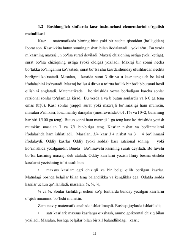 11 
 
            
1.2  Boshlang'ich sinflarda kasr tushunchasi elementlarini o'rgatish 
metodikasi 
Kasr — matematikada birning bitta yoki bir nechta qismidan (boʻlagidan) 
iborat son. Kasr ikkita butun sonning nisbati bilan ifodalanadi:   yoki n/m . Bu yerda 
m kasrning maxraji, n boʻlsa surati deyiladi. Maxraj chiziqning ostiga (yoki ketiga), 
surat boʻlsa chiziqning ustiga (yoki oldiga) yoziladi. Maxraj bir sonni necha 
boʻlakka boʻlinganini koʻrsatadi, surat boʻlsa shu kasrda shunday ulushlardan nechta 
borligini koʻrsatadi. Masalan,   kasrida surat 3 dir va u kasr teng uch boʻlakni 
ifodalashini koʻrsatadi. Maxraj boʻlsa 4 dir va u toʻrtta boʻlak bir boʻlib butunni hosil 
qilishini anglatadi. Matematikada   koʻrinishida yozsa boʻladigan barcha sonlar 
ratsional sonlar toʻplamiga kiradi. Bu yerda a va b butun sonlardir va b 0 ga teng 
emas (b‡0). Kasr sonlar yaqqol surat yoki maxrajli boʻlmasligi ham mumkin, 
masalan oʻnli kasr, foiz, manfiy darajalar (mos ravishda 0,01, 1% va 10−2; bularning 
har biri 1/100 ga teng). Butun sonni ham maxraji 1 ga teng kasr koʻrinishida yozish 
mumkin: masalan 7 va 7/1 bir-biriga teng. Kasrlar nisbat va boʻlinmalarni 
ifodalashda ham ishlatiladi.  Masalan, 3/4 kasr 3:4 nisbat va 3 ÷ 4 boʻlinmani 
ifodalaydi. Oddiy kasrlar Oddiy (yoki sodda) kasr ratsional soning   yoki   
koʻrinishida yozilganidir. Bunda   Boʻlinuvchi kasrning surati deyiladi. Boʻluvchi 
boʻlsa kasrning maxraji deb ataladi. Oddiy kasrlarni yozish Ilmiy bosma etishda 
kasrlarni yozishning toʻrt usuli bor: 
• 
maxsus kasrlar: egri chiziqli va bir belgi qilib berilgan kasrlar. 
Matndagi boshqa belgilar bilan teng balandlikka va kenglikka ega. Odatda sodda 
kasrlar uchun qoʻllaniladi, masalan: ½, ⅓, ⅔,  
¼ va ¾. Sonlar kichikligi uchun koʻp fontlarda bunday yozilgan kasrlarni 
oʻqish muammo boʻlishi mumkin. 
Zamonaviy matematik analizda ishlatilmaydi. Boshqa joylarda ishlatiladi; 
• 
satr kasrlari: maxsus kasrlarga oʻxshash, ammo gorizontal chiziq bilan 
yoziladi. Masalan, boshqa belgilar bilan bir xil balandlikdagi   kasri; 
