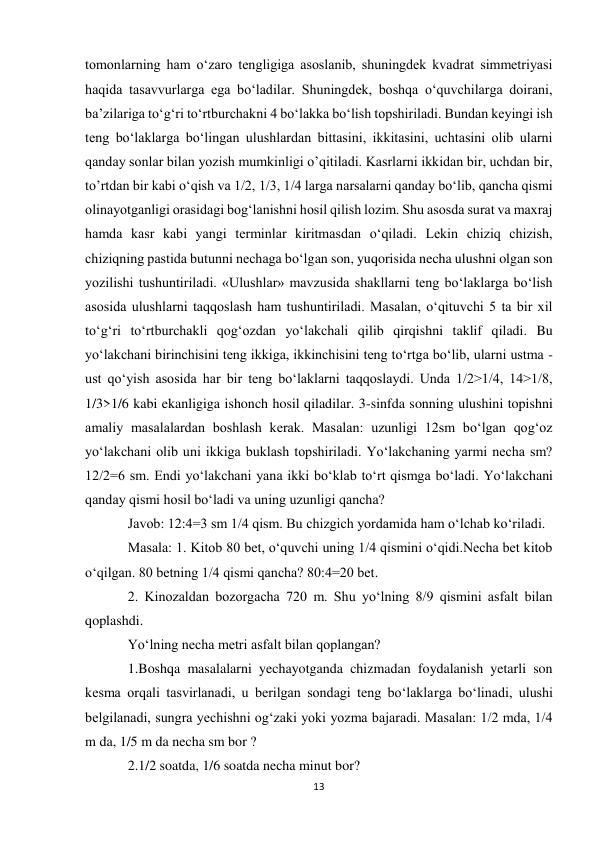 13 
 
tomonlarning ham oʻzaro tengligiga asoslanib, shuningdek kvadrat simmetriyasi 
haqida tasavvurlarga ega boʻladilar. Shuningdek, boshqa oʻquvchilarga doirani, 
ba’zilariga toʻgʻri toʻrtburchakni 4 boʻlakka boʻlish topshiriladi. Bundan keyingi ish 
teng boʻlaklarga boʻlingan ulushlardan bittasini, ikkitasini, uchtasini olib ularni 
qanday sonlar bilan yozish mumkinligi o’qitiladi. Kasrlarni ikkidan bir, uchdan bir, 
to’rtdan bir kabi oʻqish va 1/2, 1/3, 1/4 larga narsalarni qanday boʻlib, qancha qismi 
olinayotganligi orasidagi bogʻlanishni hosil qilish lozim. Shu asosda surat va maxraj 
hamda kasr kabi yangi terminlar kiritmasdan oʻqiladi. Lekin chiziq chizish, 
chiziqning pastida butunni nechaga boʻlgan son, yuqorisida necha ulushni olgan son 
yozilishi tushuntiriladi. «Ulushlar» mavzusida shakllarni teng boʻlaklarga boʻlish 
asosida ulushlarni taqqoslash ham tushuntiriladi. Masalan, oʻqituvchi 5 ta bir xil 
toʻgʻri toʻrtburchakli qogʻozdan yoʻlakchali qilib qirqishni taklif qiladi. Bu 
yoʻlakchani birinchisini teng ikkiga, ikkinchisini teng toʻrtga boʻlib, ularni ustma - 
ust qoʻyish asosida har bir teng boʻlaklarni taqqoslaydi. Unda 1/2>1/4, 14>1/8, 
1/3>1/6 kabi ekanligiga ishonch hosil qiladilar. 3-sinfda sonning ulushini topishni 
amaliy masalalardan boshlash kerak. Masalan: uzunligi 12sm boʻlgan qogʻoz 
yoʻlakchani olib uni ikkiga buklash topshiriladi. Yoʻlakchaning yarmi necha sm? 
12/2=6 sm. Endi yoʻlakchani yana ikki boʻklab toʻrt qismga boʻladi. Yoʻlakchani 
qanday qismi hosil boʻladi va uning uzunligi qancha? 
Javob: 12:4=3 sm 1/4 qism. Bu chizgich yordamida ham oʻlchab koʻriladi. 
Masala: 1. Kitob 80 bet, oʻquvchi uning 1/4 qismini oʻqidi.Necha bet kitob 
oʻqilgan. 80 betning 1/4 qismi qancha? 80:4=20 bet. 
2. Kinozaldan bozorgacha 720 m. Shu yoʻlning 8/9 qismini asfalt bilan 
qoplashdi. 
Yoʻlning necha metri asfalt bilan qoplangan? 
1.Boshqa masalalarni yechayotganda chizmadan foydalanish yetarli son 
kesma orqali tasvirlanadi, u berilgan sondagi teng boʻlaklarga boʻlinadi, ulushi 
belgilanadi, sungra yechishni ogʻzaki yoki yozma bajaradi. Masalan: 1/2 mda, 1/4 
m da, 1/5 m da necha sm bor ? 
2.1/2 soatda, 1/6 soatda necha minut bor? 
