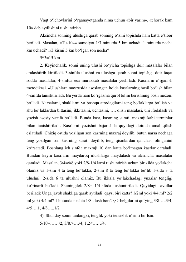 14 
 
Vaqt oʻlchovlarini oʻrganayotganda nima uchun «bir yarim», «chorak kam 
10» deb aytilishini tushuntirish 
Aksincha sonning ulushiga qarab sonning oʻzini topishda ham katta e’tibor 
beriladi. Masalan, «Tu-104» samolyot 1/3 minutda 5 km uchadi. 1 minutda necha 
km uchadi? 1/3 kismi 5 km boʻlgan son necha? 
5*3=15 km 
2. Keyinchalik, sonni uning ulushi boʻyicha topishga doir masalalar bilan 
aralashtirib kiritiladi. 3-sinfda ulushni va ulushga qarab sonni topishga doir faqat 
sodda masalalar, 4-sinfda esa murakkab masalalar yechiladi. Kasrlarni oʻrganish 
metodikasi. «Ulushlar» mavzusida asoslangan holda kasrlarning hosil boʻlish bilan 
4-sinfda tanishtiriladi. Bu yerda ham koʻrgazma qurol bilim berishning bosh mezoni 
boʻladi. Narsalarni, shakllarni va boshqa atrodagilarni teng boʻlaklarga boʻlish va 
shu boʻlaklardan bittasini, ikkitasini, uchtasini, …. olish masalasi, uni ifodalash va 
yozish asosiy vazifa boʻladi. Bunda kasr, kasrning surati, maxraji kabi terminlar 
bilan tanishtiriladi. Kasrlarni yozishni bajarishda quyidagi doirada amal qilish 
eslatiladi. Chiziq ostida yozilgan son kasrning maxraj deyilib, butun narsa nechaga 
teng yozilgan son kasrning surati deyilib, teng qismlardan qanchasi olinganini 
koʻrsatadi. Boshlangʻich sinfda maxraji 10 dan katta boʻlmagan kasrlar qaraladi. 
Bundan keyin kasrlarni maydaroq ulushlarga maydalash va aksincha masalalar 
qaraladi. Masalan, 3/4=6/8 yoki 2/8-1/4 larni tushuntirish uchun bir xilda yoʻlakcha 
olamiz va 1-sini 4 ta teng boʻlakka, 2-sini 8 ta teng boʻlakka boʻlib 1-sida 3 ta 
ulushni, 2-sida 6 ta ulushni olamiz. Bu ikkala yoʻlakchadagi yuzalar tengligi 
koʻrinarli boʻladi. Shuningdek 2/8= 1/4 ifoda tushuntiriladi. Quyidagi savollar 
beriladi: Unga javob shakliga qarab aytiladi: qaysi biri katta? 1/2ml yoki 4/4 ml? 2/2 
ml yoki 4/4 ml? 1 butunda nechta 1/8 ulush bor? >,<=belgilarini qoʻying 3/8…..3/4, 
4/5….1, 4/8…..1/2 
4). Shunday sonni tanlangki, tenglik yoki tensizlik oʻrinli boʻlsin. 
5/10=……/2, 3/8.>…./4, 1,2<……/4. 
