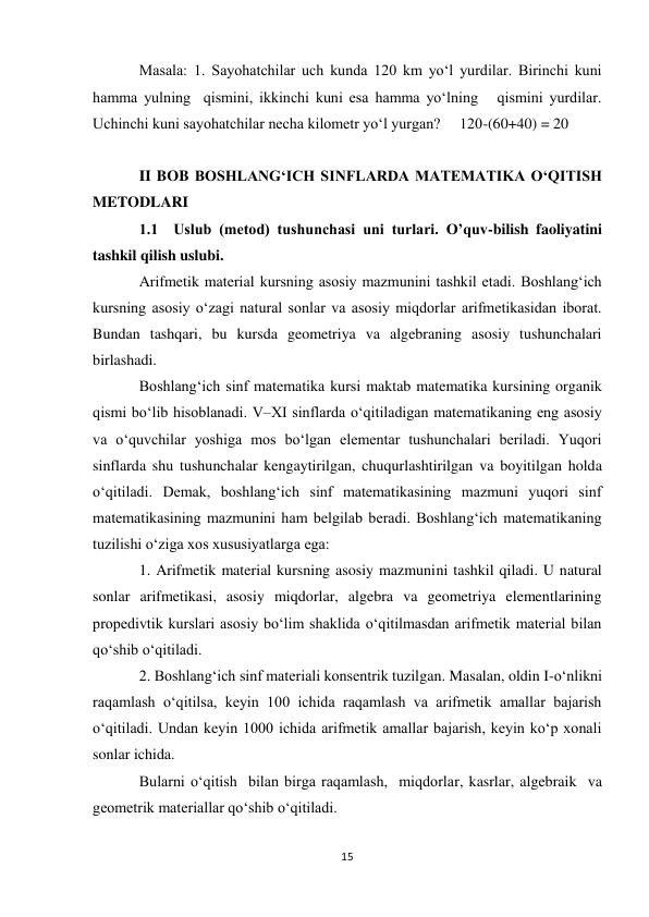 15 
 
Masala: 1. Sayohatchilar uch kunda 120 km yoʻl yurdilar. Birinchi kuni 
hamma yulning  qismini, ikkinchi kuni esa hamma yoʻlning   qismini yurdilar. 
Uchinchi kuni sayohatchilar necha kilometr yoʻl yurgan?     120-(60+40) = 20 
 
II BOB BOSHLANG‘ICH SINFLARDA MATEMATIKA O‘QITISH 
METODLARI 
1.1  Uslub (metod) tushunchasi uni turlari. O’quv-bilish faoliyatini 
tashkil qilish uslubi. 
Arifmetik material kursning asosiy mazmunini tashkil etadi. Boshlang‘ich 
kursning asosiy o‘zagi natural sonlar va asosiy miqdorlar arifmetikasidan iborat. 
Bundan tashqari, bu kursda geometriya va algebraning asosiy tushunchalari 
birlashadi. 
Boshlang‘ich sinf matematika kursi maktab matematika kursining organik 
qismi bo‘lib hisoblanadi. V–XI sinflarda o‘qitiladigan matematikaning eng asosiy 
va o‘quvchilar yoshiga mos bo‘lgan elementar tushunchalari beriladi. Yuqori 
sinflarda shu tushunchalar kengaytirilgan, chuqurlashtirilgan va boyitilgan holda 
o‘qitiladi. Demak, boshlang‘ich sinf matematikasining mazmuni yuqori sinf 
matematikasining mazmunini ham belgilab beradi. Boshlang‘ich matematikaning 
tuzilishi o‘ziga xos xususiyatlarga ega: 
1. Arifmetik material kursning asosiy mazmunini tashkil qiladi. U natural 
sonlar arifmetikasi, asosiy miqdorlar, algebra va geometriya elementlarining 
propedivtik kurslari asosiy bo‘lim shaklida o‘qitilmasdan arifmetik material bilan 
qo‘shib o‘qitiladi. 
2. Boshlang‘ich sinf materiali konsentrik tuzilgan. Masalan, oldin I-o‘nlikni 
raqamlash o‘qitilsa, keyin 100 ichida raqamlash va arifmetik amallar bajarish 
o‘qitiladi. Undan keyin 1000 ichida arifmetik amallar bajarish, keyin ko‘p xonali 
sonlar ichida. 
Bularni o‘qitish  bilan birga raqamlash,  miqdorlar, kasrlar, algebraik  va 
geometrik materiallar qo‘shib o‘qitiladi. 
