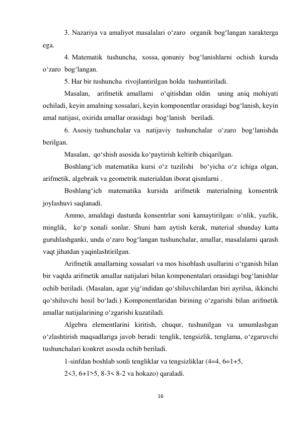 16 
 
3. Nazariya va amaliyot masalalari o‘zaro  organik bog‘langan xarakterga 
ega. 
4. Matematik  tushuncha,  xossa, qonuniy  bog‘lanishlarni  ochish  kursda 
o‘zaro  bog‘langan.  
5. Har bir tushuncha  rivojlantirilgan holda  tushuntiriladi. 
Masalan,  arifmetik amallarni  o‘qitishdan oldin  uning aniq mohiyati 
ochiladi, keyin amalning xossalari, keyin komponentlar orasidagi bog‘lanish, keyin 
amal natijasi, oxirida amallar orasidagi  bog‘lanish   beriladi. 
6. Asosiy tushunchalar va  natijaviy  tushunchalar  o‘zaro  bog‘lanishda  
berilgan. 
Masalan,  qo‘shish asosida ko‘paytirish keltirib chiqarilgan. 
Boshlang‘ich matematika kursi o‘z tuzilishi  bo‘yicha o‘z ichiga olgan, 
arifmetik, algebraik va geometrik materialdan iborat qismlarni . 
Boshlang‘ich matematika kursida arifmetik materialning konsentrik 
joylashuvi saqlanadi. 
Ammo, amaldagi dasturda konsentrlar soni kamaytirilgan: o‘nlik, yuzlik, 
minglik,  ko‘p xonali sonlar. Shuni ham aytish kerak, material shunday katta 
guruhlashganki, unda o‘zaro bog‘langan tushunchalar, amallar, masalalarni qarash 
vaqt jihatdan yaqinlashtirilgan. 
Arifmetik amallarning xossalari va mos hisoblash usullarini o‘rganish bilan 
bir vaqtda arifmetik amallar natijalari bilan komponentalari orasidagi bog‘lanishlar 
ochib beriladi. (Masalan, agar yig‘indidan qo‘shiluvchilardan biri ayrilsa, ikkinchi 
qo‘shiluvchi hosil bo‘ladi.) Komponentlaridan birining o‘zgarishi bilan arifmetik 
amallar natijalarining o‘zgarishi kuzatiladi. 
Algebra elementlarini kiritish, chuqur, tushunilgan va umumlashgan 
o‘zlashtirish maqsadlariga javob beradi: tenglik, tengsizlik, tenglama, o‘zgaruvchi 
tushunchalari konkret asosda ochib beriladi.  
1-sinfdan boshlab sonli tengliklar va tengsizliklar (4=4, 6=1+5,  
2<3, 6+1>5, 8-3< 8-2 va hokazo) qaraladi. 
