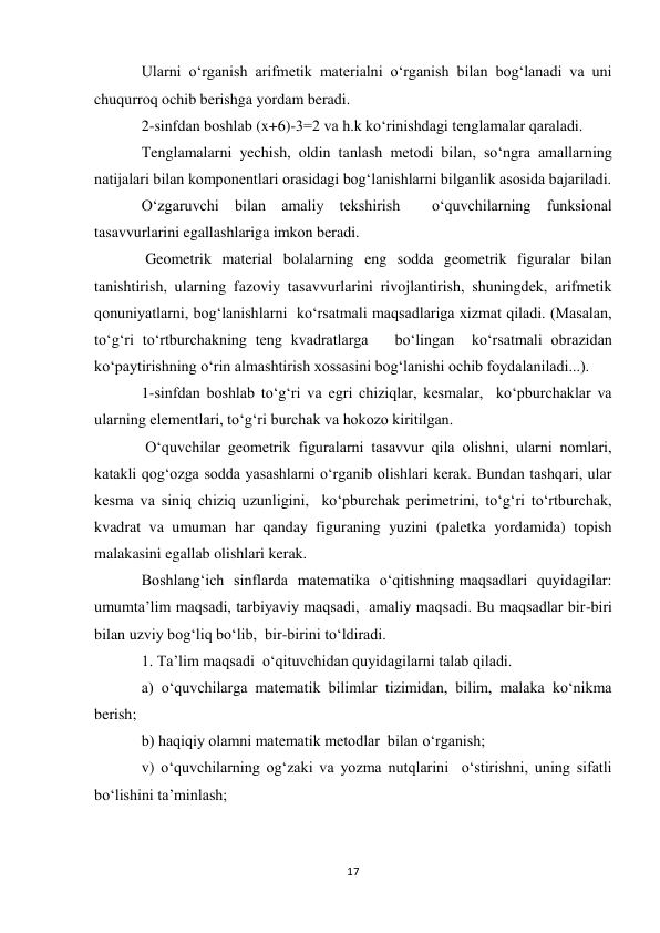 17 
 
Ularni o‘rganish arifmetik materialni o‘rganish bilan bog‘lanadi va uni 
chuqurroq ochib berishga yordam beradi. 
2-sinfdan boshlab (x+6)-3=2 va h.k ko‘rinishdagi tenglamalar qaraladi. 
Тenglamalarni yechish, oldin tanlash metodi bilan, so‘ngra amallarning 
natijalari bilan komponentlari orasidagi bog‘lanishlarni bilganlik asosida bajariladi. 
O‘zgaruvchi bilan amaliy tekshirish  o‘quvchilarning funksional 
tasavvurlarini egallashlariga imkon beradi. 
 Geometrik material bolalarning eng sodda geometrik figuralar bilan 
tanishtirish, ularning fazoviy tasavvurlarini rivojlantirish, shuningdek, arifmetik 
qonuniyatlarni, bog‘lanishlarni  ko‘rsatmali maqsadlariga xizmat qiladi. (Masalan, 
to‘g‘ri to‘rtburchakning teng kvadratlarga   bo‘lingan  ko‘rsatmali obrazidan  
ko‘paytirishning o‘rin almashtirish xossasini bog‘lanishi ochib foydalaniladi...). 
1-sinfdan boshlab to‘g‘ri va egri chiziqlar, kesmalar,  ko‘pburchaklar va 
ularning elementlari, to‘g‘ri burchak va hokozo kiritilgan. 
 O‘quvchilar geometrik figuralarni tasavvur qila olishni, ularni nomlari, 
katakli qog‘ozga sodda yasashlarni o‘rganib olishlari kerak. Bundan tashqari, ular 
kesma va siniq chiziq uzunligini,  ko‘pburchak perimetrini, to‘g‘ri to‘rtburchak, 
kvadrat va umuman har qanday figuraning yuzini (paletka yordamida) topish 
malakasini egallab olishlari kerak. 
Boshlang‘ich  sinflarda  matematika  o‘qitishning maqsadlari  quyidagilar: 
umumta’lim maqsadi, tarbiyaviy maqsadi,  amaliy maqsadi. Bu maqsadlar bir-biri 
bilan uzviy bog‘liq bo‘lib,  bir-birini to‘ldiradi. 
1. Ta’lim maqsadi  o‘qituvchidan quyidagilarni talab qiladi.           
a) o‘quvchilarga matematik bilimlar tizimidan, bilim, malaka ko‘nikma 
berish; 
b) haqiqiy olamni matematik metodlar  bilan o‘rganish; 
v) o‘quvchilarning og‘zaki va yozma nutqlarini  o‘stirishni, uning sifatli  
bo‘lishini ta’minlash; 
