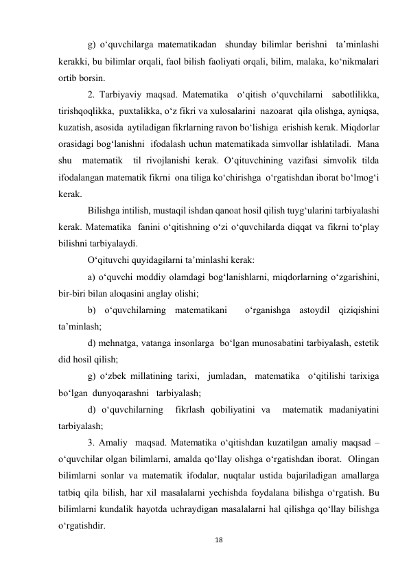 18 
 
g) o‘quvchilarga matematikadan  shunday bilimlar berishni  ta’minlashi 
kerakki, bu bilimlar orqali, faol bilish faoliyati orqali, bilim, malaka, ko‘nikmalari 
ortib borsin. 
2. Тarbiyaviy maqsad. Matematika  o‘qitish o‘quvchilarni  sabotlilikka, 
tirishqoqlikka,  puxtalikka, o‘z fikri va xulosalarini  nazoarat  qila olishga, ayniqsa, 
kuzatish, asosida  aytiladigan fikrlarning ravon bo‘lishiga  erishish kerak. Miqdorlar 
orasidagi bog‘lanishni  ifodalash uchun matematikada simvollar ishlatiladi.  Mana 
shu  matematik  til rivojlanishi kerak. O‘qituvchining vazifasi simvolik tilda  
ifodalangan matematik fikrni  ona tiliga ko‘chirishga  o‘rgatishdan iborat bo‘lmog‘i 
kerak.  
Bilishga intilish, mustaqil ishdan qanoat hosil qilish tuyg‘ularini tarbiyalashi 
kerak. Matematika  fanini o‘qitishning o‘zi o‘quvchilarda diqqat va fikrni to‘play 
bilishni tarbiyalaydi. 
O‘qituvchi quyidagilarni ta’minlashi kerak: 
a) o‘quvchi moddiy olamdagi bog‘lanishlarni, miqdorlarning o‘zgarishini,  
bir-biri bilan aloqasini anglay olishi; 
b) o‘quvchilarning matematikani  o‘rganishga astoydil qiziqishini 
ta’minlash;  
d) mehnatga, vatanga insonlarga  bo‘lgan munosabatini tarbiyalash, estetik 
did hosil qilish; 
g) o‘zbek millatining tarixi,  jumladan,  matematika  o‘qitilishi tarixiga 
bo‘lgan  dunyoqarashni   tarbiyalash; 
d) o‘quvchilarning  fikrlash qobiliyatini va  matematik madaniyatini  
tarbiyalash; 
3. Amaliy  maqsad. Matematika o‘qitishdan kuzatilgan amaliy maqsad – 
o‘quvchilar olgan bilimlarni, amalda qo‘llay olishga o‘rgatishdan iborat.  Olingan 
bilimlarni sonlar va matematik ifodalar, nuqtalar ustida bajariladigan amallarga 
tatbiq qila bilish, har xil masalalarni yechishda foydalana bilishga o‘rgatish. Bu 
bilimlarni kundalik hayotda uchraydigan masalalarni hal qilishga qo‘llay bilishga 
o‘rgatishdir. 
