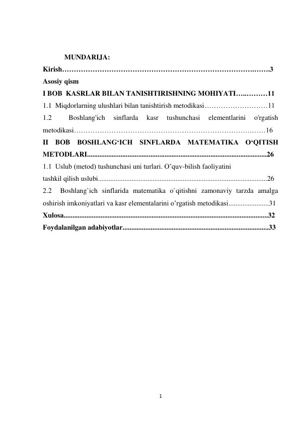 1 
 
 
 
MUNDARIJA: 
Kirish……………………………………………………………………….…….3 
Asosiy qism 
I BOB  KASRLAR BILAN TANISHTIRISHNING MOHIYATI…..………11 
1.1  Miqdorlarning ulushlari bilan tanishtirish metodikasi………………………11 
1.2 
 
Boshlang'ich 
sinflarda 
kasr 
tushunchasi 
elementlarini 
o'rgatish 
metodikasi………………………………………………………………….……16 
II BOB BOSHLANG‘ICH SINFLARDA MATEMATIKA O‘QITISH 
METODLARI......................................................................................................26 
1.1  Uslub (metod) tushunchasi uni turlari. O’quv-bilish faoliyatini  
tashkil qilish uslubi................................................................................................26 
2.2  Boshlang`ich sinflarida matematika o`qitishni zamonaviy tarzda amalga 
oshirish imkoniyatlari va kasr elementalarini o’rgatish metodikasi.......................31 
Xulosa....................................................................................................................32 
Foydalanilgan adabiyotlar...................................................................................33 
 
 
 
 
 
 
 
 
