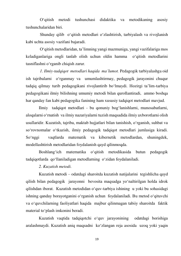 19 
 
 O‘qitish 
metodi 
tushunchasi 
didaktika 
va 
metodikaning 
asosiy 
tushunchalaridan biri. 
 Shunday qilib  o‘qitish metodlari o‘zlashtirish, tarbiyalash va rivojlanish 
kabi uchta asosiy vazifani bajaradi. 
 O‘qitish metodlaridan, ta’limning yangi mazmuniga, yangi vazifalariga mos 
keladiganlariga ongli tanlab olish uchun oldin hamma  o‘qitish metodlarini 
tasniflashni o‘rganib chiqish zarur. 
 1. Ilmiy-tadqiqot  metodlari haqida  ma’lumot. Pedagogik tarbiyalashga oid 
ish tajribalarni  o‘rganmay va  umumlashtirmay, pedagogik jarayonini chuqur  
tadqiq qilmay turib pedagogikani rivojlantirib bo‘lmaydi. Hozirgi ta’lim-tarbiya 
pedagogikani ilmiy bilishning umumiy metodi bilan qurollantiradi,  ammo boshqa 
har qanday fan kabi pedagogika fanining ham xususiy tadqiqot metodlari mavjud. 
Ilmiy  tadqiqot metodlari - bu qonuniy bog‘lanishlarni, munosabatlarni, 
aloqalarni o‘rnatish  va ilmiy nazariyalarni tuzish maqsadida ilmiy axborotlarni olish 
usullaridir. Kuzatish, tajriba, maktab hujjatlari bilan tanishish, o‘rganish, suhbat va 
so‘rovnomalar o‘tkazish, ilmiy pedagogik tadqiqot metodlari jumlasiga kiradi. 
So‘nggi  vaqtlarda matematik va kibernetik metodlardan, shuningdek, 
modellashtirish metodlaridan foydalanish qayd qilinmoqda. 
Boshlang‘ich 
matematika 
o‘qitish 
metodikasida 
butun 
pedagogik 
tadqiqotlarda  qo‘llaniladigan metodlarning  o‘zidan foydalaniladi. 
2. Kuzatish metodi.  
Kuzatish metodi – odatdagi sharoitda kuzatish natijalarini  tegishlicha qayd 
qilish bilan pedagogik  jarayonni  bevosita maqsadga yo‘naltirilgan holda idrok 
qilishdan iborat.  Kuzatish metodidan o‘quv-tarbiya ishining  u yoki bu sohasidagi 
ishning qanday borayotganini o‘rganish uchun  foydalaniladi. Bu metod o‘qituvchi  
va o‘quvchilarning faoliyatlari haqida  majbur qilinmagan tabiiy sharoitda  faktik  
material to‘plash imkonini beradi. 
Kuzatish vaqtida tadqiqotchi o‘quv jarayonining  odatdagi borishiga 
aralashmaydi. Kuzatish aniq maqsadni  ko‘zlangan reja asosida  uzoq yoki yaqin 
