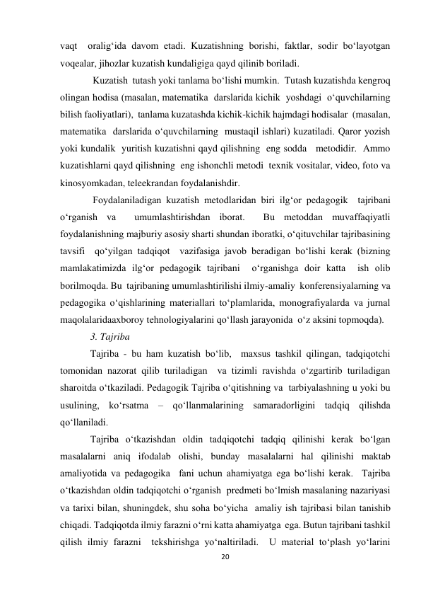 20 
 
vaqt  oralig‘ida davom etadi. Kuzatishning borishi, faktlar, sodir bo‘layotgan 
voqealar, jihozlar kuzatish kundaligiga qayd qilinib boriladi. 
 Kuzatish  tutash yoki tanlama bo‘lishi mumkin.  Тutash kuzatishda kengroq 
olingan hodisa (masalan, matematika  darslarida kichik  yoshdagi  o‘quvchilarning 
bilish faoliyatlari),  tanlama kuzatashda kichik-kichik hajmdagi hodisalar  (masalan,  
matematika  darslarida o‘quvchilarning  mustaqil ishlari) kuzatiladi. Qaror yozish  
yoki kundalik  yuritish kuzatishni qayd qilishning  eng sodda   metodidir.  Ammo 
kuzatishlarni qayd qilishning  eng ishonchli metodi  texnik vositalar, video, foto va  
kinosyomkadan, teleekrandan foydalanishdir. 
 Foydalaniladigan kuzatish metodlaridan biri ilg‘or pedagogik  tajribani 
o‘rganish va  umumlashtirishdan iborat.  Bu metoddan muvaffaqiyatli 
foydalanishning majburiy asosiy sharti shundan iboratki, o‘qituvchilar tajribasining 
tavsifi  qo‘yilgan tadqiqot  vazifasiga javob beradigan bo‘lishi kerak (bizning 
mamlakatimizda ilg‘or pedagogik tajribani  o‘rganishga doir katta  ish olib 
borilmoqda. Bu  tajribaning umumlashtirilishi ilmiy-amaliy  konferensiyalarning va  
pedagogika o‘qishlarining materiallari to‘plamlarida, monografiyalarda va jurnal 
maqolalaridaaxboroy tehnologiyalarini qo‘llash jarayonida  o‘z aksini topmoqda). 
3. Tajriba   
Tajriba - bu ham kuzatish bo‘lib,  maxsus tashkil qilingan, tadqiqotchi 
tomonidan nazorat qilib turiladigan  va tizimli ravishda o‘zgartirib turiladigan 
sharoitda o‘tkaziladi. Pedagogik Tajriba o‘qitishning va  tarbiyalashning u yoki bu 
usulining, ko‘rsatma – qo‘llanmalarining samaradorligini tadqiq qilishda  
qo‘llaniladi. 
Tajriba o‘tkazishdan oldin tadqiqotchi tadqiq qilinishi kerak bo‘lgan 
masalalarni aniq ifodalab olishi, bunday masalalarni hal qilinishi maktab 
amaliyotida va pedagogika  fani uchun ahamiyatga ega bo‘lishi kerak.  Tajriba 
o‘tkazishdan oldin tadqiqotchi o‘rganish  predmeti bo‘lmish masalaning nazariyasi 
va tarixi bilan, shuningdek, shu soha bo‘yicha  amaliy ish tajribasi bilan tanishib 
chiqadi. Тadqiqotda ilmiy farazni o‘rni katta ahamiyatga  ega. Butun tajribani tashkil 
qilish ilmiy farazni  tekshirishga yo‘naltiriladi.  U material to‘plash yo‘larini 
