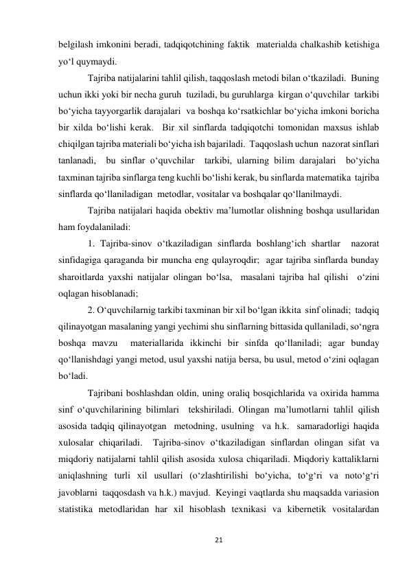 21 
 
belgilash imkonini beradi, tadqiqotchining faktik  materialda chalkashib ketishiga 
yo‘l quymaydi. 
Tajriba natijalarini tahlil qilish, taqqoslash metodi bilan o‘tkaziladi.  Buning 
uchun ikki yoki bir necha guruh  tuziladi, bu guruhlarga  kirgan o‘quvchilar  tarkibi 
bo‘yicha tayyorgarlik darajalari  va boshqa ko‘rsatkichlar bo‘yicha imkoni boricha 
bir xilda bo‘lishi kerak.  Bir xil sinflarda tadqiqotchi tomonidan maxsus ishlab 
chiqilgan tajriba materiali bo‘yicha ish bajariladi.  Тaqqoslash uchun  nazorat sinflari 
tanlanadi,  bu sinflar o‘quvchilar  tarkibi, ularning bilim darajalari  bo‘yicha 
taxminan tajriba sinflarga teng kuchli bo‘lishi kerak, bu sinflarda matematika  tajriba 
sinflarda qo‘llaniladigan  metodlar, vositalar va boshqalar qo‘llanilmaydi. 
Tajriba natijalari haqida obektiv ma’lumotlar olishning boshqa usullaridan 
ham foydalaniladi: 
1. Tajriba-sinov o‘tkaziladigan sinflarda boshlang‘ich shartlar  nazorat 
sinfidagiga qaraganda bir muncha eng qulayroqdir;  agar tajriba sinflarda bunday 
sharoitlarda yaxshi natijalar olingan bo‘lsa,  masalani tajriba hal qilishi  o‘zini 
oqlagan hisoblanadi; 
2. O‘quvchilarnig tarkibi taxminan bir xil bo‘lgan ikkita  sinf olinadi;  tadqiq 
qilinayotgan masalaning yangi yechimi shu sinflarning bittasida qullaniladi, so‘ngra 
boshqa mavzu  materiallarida ikkinchi bir sinfda qo‘llaniladi; agar bunday 
qo‘llanishdagi yangi metod, usul yaxshi natija bersa, bu usul, metod o‘zini oqlagan 
bo‘ladi. 
Tajribani boshlashdan oldin, uning oraliq bosqichlarida va oxirida hamma 
sinf o‘quvchilarining bilimlari  tekshiriladi. Olingan ma’lumotlarni tahlil qilish 
asosida tadqiq qilinayotgan  metodning, usulning  va h.k.  samaradorligi haqida 
xulosalar chiqariladi.  Tajriba-sinov o‘tkaziladigan sinflardan olingan sifat va 
miqdoriy natijalarni tahlil qilish asosida xulosa chiqariladi. Miqdoriy kattaliklarni 
aniqlashning turli xil usullari (o‘zlashtirilishi bo‘yicha, to‘g‘ri va noto‘g‘ri 
javoblarni  taqqosdash va h.k.) mavjud.  Keyingi vaqtlarda shu maqsadda variasion 
statistika metodlaridan har xil hisoblash texnikasi va kibernetik vositalardan 
