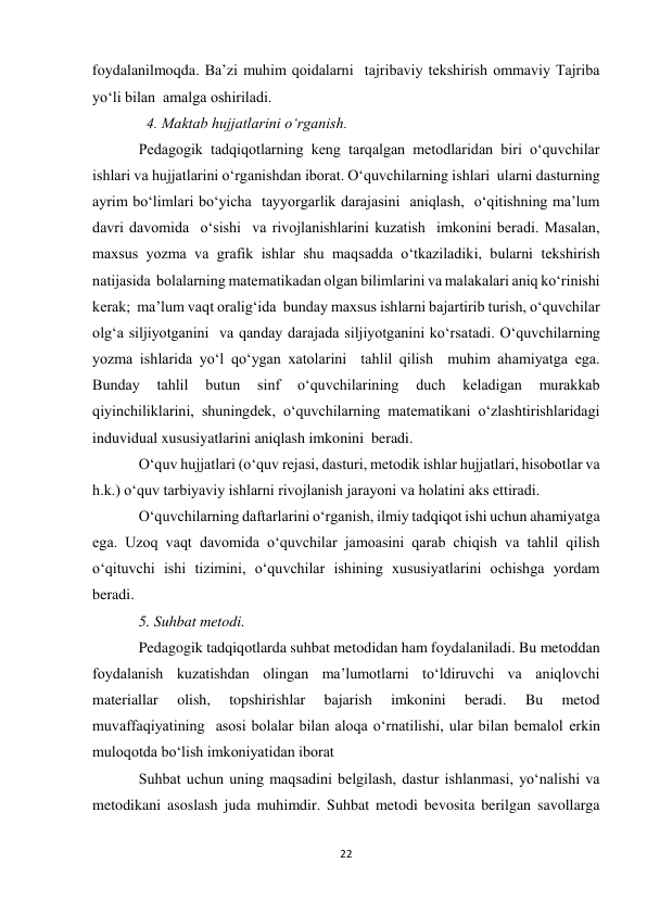 22 
 
foydalanilmoqda. Ba’zi muhim qoidalarni  tajribaviy tekshirish ommaviy Tajriba 
yo‘li bilan  amalga oshiriladi.  
  4. Maktab hujjatlarini o‘rganish. 
Pedagogik tadqiqotlarning keng tarqalgan metodlaridan biri o‘quvchilar 
ishlari va hujjatlarini o‘rganishdan iborat. O‘quvchilarning ishlari  ularni dasturning 
ayrim bo‘limlari bo‘yicha  tayyorgarlik darajasini  aniqlash,  o‘qitishning ma’lum 
davri davomida  o‘sishi  va rivojlanishlarini kuzatish  imkonini beradi. Masalan, 
maxsus yozma va grafik ishlar shu maqsadda o‘tkaziladiki, bularni tekshirish 
natijasida  bolalarning matematikadan olgan bilimlarini va malakalari aniq ko‘rinishi 
kerak;  ma’lum vaqt oralig‘ida  bunday maxsus ishlarni bajartirib turish, o‘quvchilar 
olg‘a siljiyotganini  va qanday darajada siljiyotganini ko‘rsatadi. O‘quvchilarning 
yozma ishlarida yo‘l qo‘ygan xatolarini  tahlil qilish  muhim ahamiyatga ega. 
Bunday 
tahlil 
butun 
sinf 
o‘quvchilarining 
duch 
keladigan 
murakkab 
qiyinchiliklarini, shuningdek, o‘quvchilarning matematikani o‘zlashtirishlaridagi 
induvidual xususiyatlarini aniqlash imkonini  beradi. 
O‘quv hujjatlari (o‘quv rejasi, dasturi, metodik ishlar hujjatlari, hisobotlar va 
h.k.) o‘quv tarbiyaviy ishlarni rivojlanish jarayoni va holatini aks ettiradi. 
O‘quvchilarning daftarlarini o‘rganish, ilmiy tadqiqot ishi uchun ahamiyatga 
ega. Uzoq vaqt davomida o‘quvchilar jamoasini qarab chiqish va tahlil qilish 
o‘qituvchi ishi tizimini, o‘quvchilar ishining xususiyatlarini ochishga yordam 
beradi.  
5. Suhbat metodi.           
Pedagogik tadqiqotlarda suhbat metodidan ham foydalaniladi. Bu metoddan 
foydalanish kuzatishdan olingan ma’lumotlarni to‘ldiruvchi va aniqlovchi 
materiallar 
olish, 
topshirishlar 
bajarish 
imkonini 
beradi. 
Bu 
metod 
muvaffaqiyatining  asosi bolalar bilan aloqa o‘rnatilishi, ular bilan bemalol erkin 
muloqotda bo‘lish imkoniyatidan iborat 
Suhbat uchun uning maqsadini belgilash, dastur ishlanmasi, yo‘nalishi va 
metodikani asoslash juda muhimdir. Suhbat metodi bevosita berilgan savollarga 
