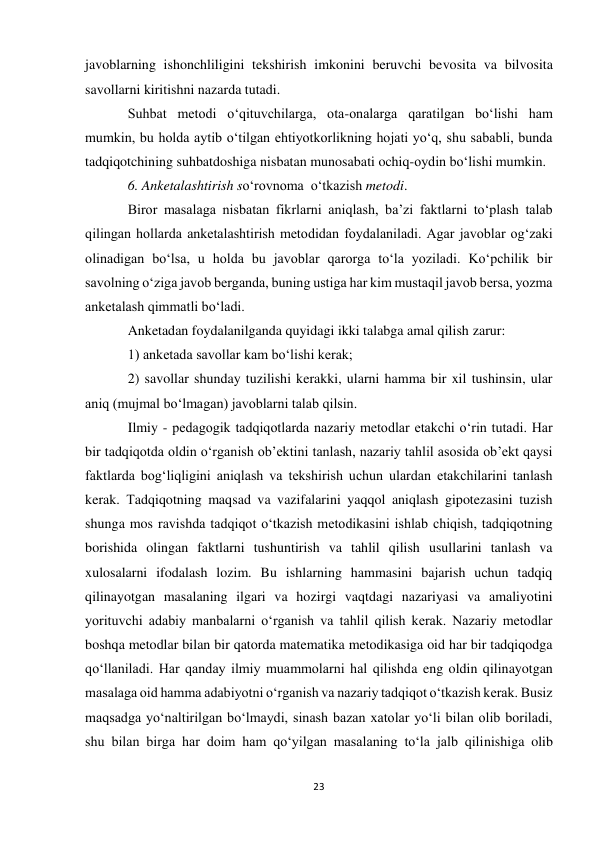 23 
 
javoblarning ishonchliligini tekshirish imkonini beruvchi bevosita va bilvosita 
savollarni kiritishni nazarda tutadi.  
Suhbat metodi o‘qituvchilarga, ota-onalarga qaratilgan bo‘lishi ham 
mumkin, bu holda aytib o‘tilgan ehtiyotkorlikning hojati yo‘q, shu sababli, bunda 
tadqiqotchining suhbatdoshiga nisbatan munosabati ochiq-oydin bo‘lishi mumkin.  
6. Anketalashtirish so‘rovnoma  o‘tkazish metodi.                  
Biror masalaga nisbatan fikrlarni aniqlash, ba’zi faktlarni to‘plash talab 
qilingan hollarda anketalashtirish metodidan foydalaniladi. Agar javoblar og‘zaki 
olinadigan bo‘lsa, u holda bu javoblar qarorga to‘la yoziladi. Ko‘pchilik bir 
savolning o‘ziga javob berganda, buning ustiga har kim mustaqil javob bersa, yozma 
anketalash qimmatli bo‘ladi. 
Anketadan foydalanilganda quyidagi ikki talabga amal qilish zarur: 
1) anketada savollar kam bo‘lishi kerak; 
2) savollar shunday tuzilishi kerakki, ularni hamma bir xil tushinsin, ular 
aniq (mujmal bo‘lmagan) javoblarni talab qilsin. 
Ilmiy - pedagogik tadqiqotlarda nazariy metodlar etakchi o‘rin tutadi. Har 
bir tadqiqotda oldin o‘rganish ob’ektini tanlash, nazariy tahlil asosida ob’ekt qaysi 
faktlarda bog‘liqligini aniqlash va tekshirish uchun ulardan etakchilarini tanlash 
kerak. Тadqiqotning maqsad va vazifalarini yaqqol aniqlash gipotezasini tuzish 
shunga mos ravishda tadqiqot o‘tkazish metodikasini ishlab chiqish, tadqiqotning 
borishida olingan faktlarni tushuntirish va tahlil qilish usullarini tanlash va 
xulosalarni ifodalash lozim. Bu ishlarning hammasini bajarish uchun tadqiq 
qilinayotgan masalaning ilgari va hozirgi vaqtdagi nazariyasi va amaliyotini 
yorituvchi adabiy manbalarni o‘rganish va tahlil qilish kerak. Nazariy metodlar 
boshqa metodlar bilan bir qatorda matematika metodikasiga oid har bir tadqiqodga 
qo‘llaniladi. Har qanday ilmiy muammolarni hal qilishda eng oldin qilinayotgan 
masalaga oid hamma adabiyotni o‘rganish va nazariy tadqiqot o‘tkazish kerak. Busiz 
maqsadga yo‘naltirilgan bo‘lmaydi, sinash bazan xatolar yo‘li bilan olib boriladi, 
shu bilan birga har doim ham qo‘yilgan masalaning to‘la jalb qilinishiga olib 
