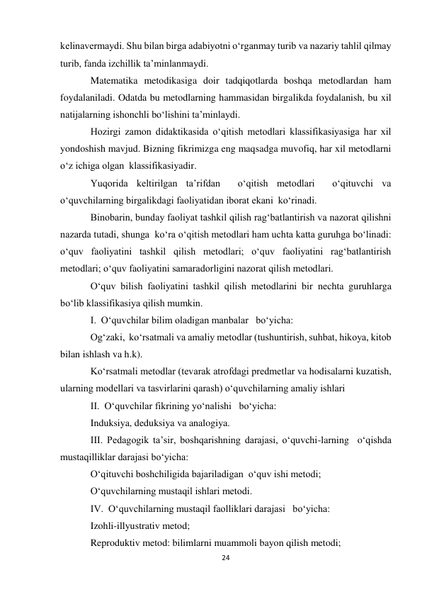 24 
 
kelinavermaydi. Shu bilan birga adabiyotni o‘rganmay turib va nazariy tahlil qilmay 
turib, fanda izchillik ta’minlanmaydi. 
Matematika metodikasiga doir tadqiqotlarda boshqa metodlardan ham 
foydalaniladi. Odatda bu metodlarning hammasidan birgalikda foydalanish, bu xil 
natijalarning ishonchli bo‘lishini ta’minlaydi. 
Hozirgi zamon didaktikasida o‘qitish metodlari klassifikasiyasiga har xil 
yondoshish mavjud. Bizning fikrimizga eng maqsadga muvofiq, har xil metodlarni 
o‘z ichiga olgan  klassifikasiyadir. 
Yuqorida keltirilgan ta’rifdan  o‘qitish metodlari  o‘qituvchi va  
o‘quvchilarning birgalikdagi faoliyatidan iborat ekani  ko‘rinadi. 
Binobarin, bunday faoliyat tashkil qilish rag‘batlantirish va nazorat qilishni 
nazarda tutadi, shunga  ko‘ra o‘qitish metodlari ham uchta katta guruhga bo‘linadi: 
o‘quv faoliyatini tashkil qilish metodlari; o‘quv faoliyatini rag‘batlantirish 
metodlari; o‘quv faoliyatini samaradorligini nazorat qilish metodlari. 
O‘quv bilish faoliyatini tashkil qilish metodlarini bir nechta guruhlarga   
bo‘lib klassifikasiya qilish mumkin. 
I.  O‘quvchilar bilim oladigan manbalar   bo‘yicha: 
Og‘zaki,  ko‘rsatmali va amaliy metodlar (tushuntirish, suhbat, hikoya, kitob 
bilan ishlash va h.k). 
Ko‘rsatmali metodlar (tevarak atrofdagi predmetlar va hodisalarni kuzatish, 
ularning modellari va tasvirlarini qarash) o‘quvchilarning amaliy ishlari 
II.  O‘quvchilar fikrining yo‘nalishi   bo‘yicha: 
Induksiya, deduksiya va analogiya. 
III. Pedagogik ta’sir, boshqarishning darajasi, o‘quvchi-larning  o‘qishda 
mustaqilliklar darajasi bo‘yicha: 
O‘qituvchi boshchiligida bajariladigan  o‘quv ishi metodi; 
O‘quvchilarning mustaqil ishlari metodi. 
IV.  O‘quvchilarning mustaqil faolliklari darajasi   bo‘yicha: 
Izohli-illyustrativ metod; 
Reproduktiv metod: bilimlarni muammoli bayon qilish metodi; 
