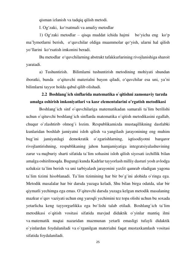 25 
 
qisman izlanish va tadqiq qilish metodi. 
I. Og‘zaki,  ko‘rsatmali va amaliy metodlar  
1) Og‘zaki metodlar – qisqa muddat ichida hajmi   bo‘yicha eng  ko‘p 
ma’lymotlarni berish,  o‘quvchilar oldiga muammolar qo‘yish, ularni hal qilish 
yo‘llarini  ko‘rsatish imkonini beradi. 
Bu metodlar  o‘quvchilarning abstrakt tafakkurlarining rivojlanishiga sharoit 
yaratadi. 
a) Тushuntirish.  Bilimlarni tushuntirish metodining mohiyati shundan 
iboratki, bunda  o‘qituvchi materialni bayon qiladi, o‘quvchilar esa uni, ya’ni 
bilimlarni tayyor holda qabul qilib olishadi. 
2.2  Boshlang`ich sinflarida matematika o`qitishni zamonaviy tarzda 
amalga oshirish imkoniyatlari va kasr elementalarini o’rgatish metodikasi 
Boshlang`ich sinf o`quvchilariga matematikadan samarali ta`lim berilishi 
uchun o`qituvchi boshlang`ich sinflarda matematika o`qitish metodikasini egallab, 
chuqur o`zlashtirib olmog`i lozim. Respublikamizda mustaqillikning dastlabki 
kunlaridan boshlab jamiyatni isloh qilish va yangilash jarayonining eng muhim 
bug`ini 
jamiyatdagi 
demokratik 
o`zgarishlarning, 
iqtisodiyotni 
barqaror 
rivojlantirishning, respublikaning jahon hamjamiyatiga integratsiyalashuvining 
zarur va majburiy sharti sifatida ta`lim sohasini isloh qilish siyosati izchillik bilan 
amalga oshirilmoqda. Bugungi kunda Kadrlar tayyorlash milliy dasturi yosh avlodga 
uzluksiz ta`lim berish va uni tarbiyalash jarayonini yaxlit qamrab oladigan yagona 
ta`lim tizimi hisoblanadi. Ta`lim tizimining har bir bo`g`ini alohida o`ringa ega. 
Metodik masalalar har bir darsda yuzaga keladi, Shu bilan birga odatda, ular bir 
qiymatli yechimga ega emas. O`qituvchi darsda yuzaga kelgan metodik masalaning 
mazkur o`quv vaziyati uchun eng yaroqli yechimini tez topa olishi uchun bu soxada 
yetarlicha keng tayyorgarlikka ega bo`lishi talab etiladi. Boshlang`ich ta`lim 
metodikasi o`qitish vositasi sifatida mavjud didaktik o`yinlar mantiq ilmi 
va matematik nuqtai nazaridan mazmunan yetarli emasligi tufayli didaktik 
o`yinlardan foydalaniladi va o`rganilgan materialni faqat mustaxkamlash vositasi 
sifatida foydalaniladi. 
