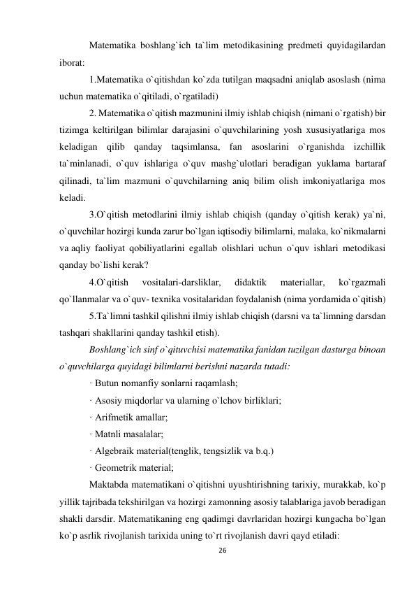 26 
 
Matematika boshlang`ich ta`lim metodikasining predmeti quyidagilardan 
iborat: 
1.Matematika o`qitishdan ko`zda tutilgan maqsadni aniqlab asoslash (nima 
uchun matematika o`qitiladi, o`rgatiladi) 
2. Matematika o`qitish mazmunini ilmiy ishlab chiqish (nimani o`rgatish) bir 
tizimga keltirilgan bilimlar darajasini o`quvchilarining yosh xususiyatlariga mos 
keladigan qilib qanday taqsimlansa, fan asoslarini o`rganishda izchillik 
ta`minlanadi, o`quv ishlariga o`quv mashg`ulotlari beradigan yuklama bartaraf 
qilinadi, ta`lim mazmuni o`quvchilarning aniq bilim olish imkoniyatlariga mos 
keladi. 
3.O`qitish metodlarini ilmiy ishlab chiqish (qanday o`qitish kerak) ya`ni, 
o`quvchilar hozirgi kunda zarur bo`lgan iqtisodiy bilimlarni, malaka, ko`nikmalarni 
va aqliy faoliyat qobiliyatlarini egallab olishlari uchun o`quv ishlari metodikasi 
qanday bo`lishi kerak? 
4.O`qitish 
vositalari-darsliklar, 
didaktik 
materiallar, 
ko`rgazmali 
qo`llanmalar va o`quv- texnika vositalaridan foydalanish (nima yordamida o`qitish) 
5.Ta`limni tashkil qilishni ilmiy ishlab chiqish (darsni va ta`limning darsdan 
tashqari shakllarini qanday tashkil etish).  
Boshlang`ich sinf o`qituvchisi matematika fanidan tuzilgan dasturga binoan 
o`quvchilarga quyidagi bilimlarni berishni nazarda tutadi: 
· Butun nomanfiy sonlarni raqamlash; 
· Asosiy miqdorlar va ularning o`lchov birliklari; 
· Arifmetik amallar; 
· Matnli masalalar; 
· Algebraik material(tenglik, tengsizlik va b.q.) 
· Geometrik material; 
Maktabda matematikani o`qitishni uyushtirishning tarixiy, murakkab, ko`p 
yillik tajribada tekshirilgan va hozirgi zamonning asosiy talablariga javob beradigan 
shakli darsdir. Matematikaning eng qadimgi davrlaridan hozirgi kungacha bo`lgan 
ko`p asrlik rivojlanish tarixida uning to`rt rivojlanish davri qayd etiladi: 
