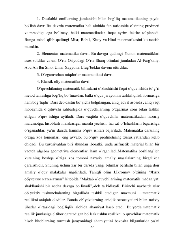 27 
 
1. Dastlabki omillarning jamlanishi bilan bog`liq matematikaning paydo 
bo`lish davri.Bu davrda matematika hali alohida fan tariqasida o`zining predmeti 
va metodiga ega bo`lmay, balki matematikadan faqat ayrim faktlar to`planadi. 
Bunga misol qilib qadimgi Misr, Bobil, Xitoy va Hind matematikasini ko`rsatish 
mumkin. 
2. Elementar matematika davri. Bu davrga qadimgi Yunon matematiklari 
asos soldilar va uni O`rta Osiyodagi O`rta Sharq olimlari jumladan Al-Farg`oniy, 
Abu Ali Ibn Sino, Umar Xayyom, Ulug`beklar davom ettirdilar. 
3. O`zgaruvchan miqdorlar matematikasi davri. 
4. Klassik oliy matematika davri.  
O`quvchilaning matematik bilimlarni o`zlashtrishi faqat o`quv ishida to`g`ri 
metod tanlashga bog`liq bo`lmasdan, balki o`quv jarayonini tashkil qilish formasiga 
ham bog`liqdir. Dars deb dastur bo`yicha belgilangan, aniq jadval asosida , aniq vaqt 
mobaynida o`qituvchi rahbarligida o`quvchilarning o`zgarmas soni bilan tashkil 
etilgan o`quv ishiga aytiladi. Dars vaqtida o`quvchilar matematikadan nazariy 
malumotga, hisoblash malakasiga, masala yechish, har xil o`lchashlarni bajarishga 
o`rganadilar, ya`ni darsda hamma o`quv ishlari bajariladi. Matematika darsining 
o`ziga xos tomonlari, eng avvalo, bu o`quv predmetining xususiyatlaridan kelib 
chiqadi. Bu xususiyatdan biri shundan iboratki, unda arifmetik material bilan bir 
vaqtda algebra geometriya elementlari ham o`rganiladi.Matematika boshlang`ich 
kursining boshqa o`ziga xos tomoni nazariy amaliy masalalarning birgalikda 
qaralishidir. Shuning uchun xar bir darsda yangi bilimlar berilishi bilan unga doir 
amaliy o`quv malakalar sngdiriladi. Taniqli olim J.Ikromov o`zining “Язык 
обучения математики” kitobida "Maktab o`quvchilarining matematik madaniyati 
shakllanishi bir necha davrga bo`linadi",-deb ta`kidlaydi. Birinchi navbatda ular 
ob`yektiv tushunchalarning birgalikda tashkil etadigan mazmuni —matematik 
reallikni aniqlab oladilar. Bunda ob`yektlarning aniqlik xususiyatlari bilan tarixiy 
jihatlar o`rtasidagi bog`liqlik alohida ahamiyat kasb etadi. Bu yerda matematik 
reallik jumlasiga e`tibor qaratadigan bo`lsak ushbu reallikni o`quvchilar matematik 
hisob kitoblarning turmush jarayonidagi ahamiyatini bevosita bilganlarida ya`ni 
