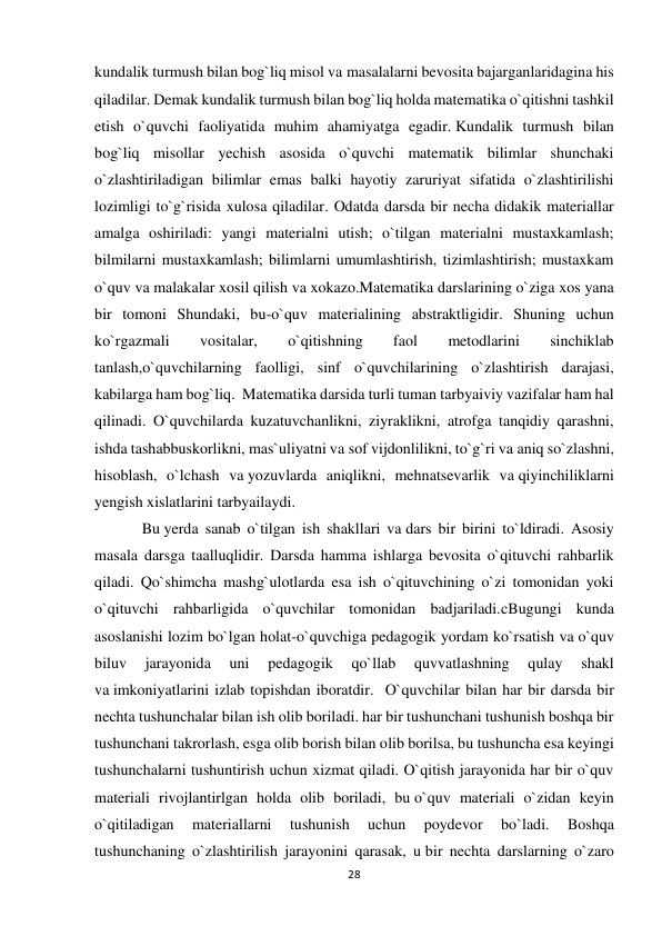 28 
 
kundalik turmush bilan bog`liq misol va masalalarni bevosita bajarganlaridagina his 
qiladilar. Demak kundalik turmush bilan bog`liq holda matematika o`qitishni tashkil 
etish o`quvchi faoliyatida muhim ahamiyatga egadir. Kundalik turmush bilan 
bog`liq misollar yechish asosida o`quvchi matematik bilimlar shunchaki 
o`zlashtiriladigan bilimlar emas balki hayotiy zaruriyat sifatida o`zlashtirilishi 
lozimligi to`g`risida xulosa qiladilar. Odatda darsda bir necha didakik materiallar 
amalga oshiriladi: yangi materialni utish; o`tilgan materialni mustaxkamlash; 
bilmilarni mustaxkamlash; bilimlarni umumlashtirish, tizimlashtirish; mustaxkam 
o`quv va malakalar xosil qilish va xokazo.Matematika darslarining o`ziga xos yana 
bir tomoni Shundaki, bu-o`quv materialining abstraktligidir. Shuning uchun 
ko`rgazmali 
vositalar, 
o`qitishning 
faol 
metodlarini 
sinchiklab 
tanlash,o`quvchilarning faolligi, sinf o`quvchilarining o`zlashtirish darajasi, 
kabilarga ham bog`liq.  Matematika darsida turli tuman tarbyaiviy vazifalar ham hal 
qilinadi. O`quvchilarda kuzatuvchanlikni, ziyraklikni, atrofga tanqidiy qarashni, 
ishda tashabbuskorlikni, mas`uliyatni va sof vijdonlilikni, to`g`ri va aniq so`zlashni, 
hisoblash, o`lchash va yozuvlarda aniqlikni, mehnatsevarlik va qiyinchiliklarni 
yengish xislatlarini tarbyailaydi. 
Bu yerda sanab o`tilgan ish shakllari va dars bir birini to`ldiradi. Asosiy 
masala darsga taalluqlidir. Darsda hamma ishlarga bevosita o`qituvchi rahbarlik 
qiladi. Qo`shimcha mashg`ulotlarda esa ish o`qituvchining o`zi tomonidan yoki 
o`qituvchi rahbarligida o`quvchilar tomonidan badjariladi.cBugungi kunda 
asoslanishi lozim bo`lgan holat-o`quvchiga pedagogik yordam ko`rsatish va o`quv 
biluv 
jarayonida 
uni 
pedagogik 
qo`llab 
quvvatlashning 
qulay 
shakl 
va imkoniyatlarini izlab topishdan iboratdir.  O`quvchilar bilan har bir darsda bir 
nechta tushunchalar bilan ish olib boriladi. har bir tushunchani tushunish boshqa bir 
tushunchani takrorlash, esga olib borish bilan olib borilsa, bu tushuncha esa keyingi 
tushunchalarni tushuntirish uchun xizmat qiladi. O`qitish jarayonida har bir o`quv 
materiali rivojlantirlgan holda olib boriladi, bu o`quv materiali o`zidan keyin 
o`qitiladigan 
materiallarni 
tushunish 
uchun 
poydevor 
bo`ladi. 
Boshqa 
tushunchaning o`zlashtirilish jarayonini qarasak, u bir nechta darslarning o`zaro 
