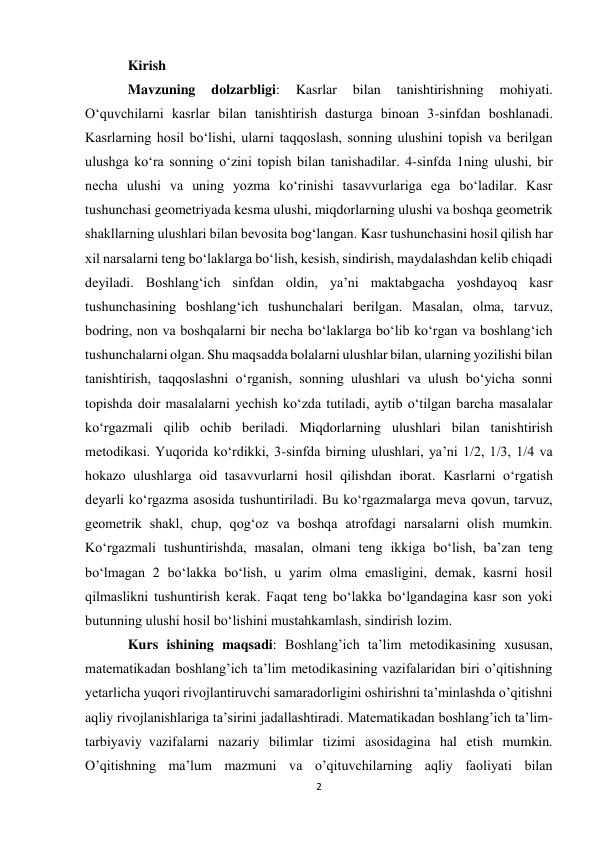 2 
 
Kirish 
Mavzuning 
dolzarbligi: 
Kasrlar 
bilan 
tanishtirishning 
mohiyati. 
Oʻquvchilarni kasrlar bilan tanishtirish dasturga binoan 3-sinfdan boshlanadi. 
Kasrlarning hosil boʻlishi, ularni taqqoslash, sonning ulushini topish va berilgan 
ulushga koʻra sonning oʻzini topish bilan tanishadilar. 4-sinfda 1ning ulushi, bir 
necha ulushi va uning yozma koʻrinishi tasavvurlariga ega boʻladilar. Kasr 
tushunchasi geometriyada kesma ulushi, miqdorlarning ulushi va boshqa geometrik 
shakllarning ulushlari bilan bevosita bogʻlangan. Kasr tushunchasini hosil qilish har 
xil narsalarni teng boʻlaklarga boʻlish, kesish, sindirish, maydalashdan kelib chiqadi 
deyiladi. Boshlangʻich sinfdan oldin, ya’ni maktabgacha yoshdayoq kasr 
tushunchasining boshlangʻich tushunchalari berilgan. Masalan, olma, tarvuz, 
bodring, non va boshqalarni bir necha boʻlaklarga boʻlib koʻrgan va boshlangʻich 
tushunchalarni olgan. Shu maqsadda bolalarni ulushlar bilan, ularning yozilishi bilan 
tanishtirish, taqqoslashni oʻrganish, sonning ulushlari va ulush boʻyicha sonni 
topishda doir masalalarni yechish koʻzda tutiladi, aytib oʻtilgan barcha masalalar 
koʻrgazmali qilib ochib beriladi. Miqdorlarning ulushlari bilan tanishtirish 
metodikasi. Yuqorida koʻrdikki, 3-sinfda birning ulushlari, ya’ni 1/2, 1/3, 1/4 va 
hokazo ulushlarga oid tasavvurlarni hosil qilishdan iborat. Kasrlarni oʻrgatish 
deyarli koʻrgazma asosida tushuntiriladi. Bu koʻrgazmalarga meva qovun, tarvuz, 
geometrik shakl, chup, qogʻoz va boshqa atrofdagi narsalarni olish mumkin. 
Koʻrgazmali tushuntirishda, masalan, olmani teng ikkiga boʻlish, ba’zan teng 
boʻlmagan 2 boʻlakka boʻlish, u yarim olma emasligini, demak, kasrni hosil 
qilmaslikni tushuntirish kerak. Faqat teng boʻlakka boʻlgandagina kasr son yoki 
butunning ulushi hosil boʻlishini mustahkamlash, sindirish lozim. 
Kurs ishining maqsadi: Boshlang’ich ta’lim metodikasining xususan, 
matematikadan boshlang’ich ta’lim metodikasining vazifalaridan biri o’qitishning 
yetarlicha yuqori rivojlantiruvchi samaradorligini oshirishni ta’minlashda o’qitishni 
aqliy rivojlanishlariga ta’sirini jadallashtiradi. Matematikadan boshlang’ich ta’lim-
tarbiyaviy  vazifalarni nazariy bilimlar tizimi asosidagina hal etish mumkin. 
O’qitishning ma’lum mazmuni va o’qituvchilarning aqliy faoliyati bilan 
