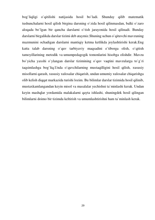 29 
 
bog`liqligi o`qitilishi natijasida hosil bo`ladi. Shunday qilib matematik 
tushunchalarni hosil qilish birgina darsning o`zida hosil qilinmasdan, balki o`zaro 
aloqada bo`lgan bir qancha darslarni o`tish jarayonida hosil qilinadi. Bunday 
darslarni birgalikda darslar tizimi deb ataymiz.Shuning uchun o`qituvchi mavzuning 
mazmunini ochadigan darslarni mantiqiy ketma ketlikda joylashtirishi kerak.Eng 
katta talab darsning o`quv tarbiyaviy maqsadini e`tiborga olish, o`qitish 
tamoyillarining metodik va umumpedagogik tomonlarini hisobga olishdir. Mavzu 
bo`yicha yaxshi o`ylangan darslar tizimining o`quv vaqtini mavzularga to`g`ri 
taqsimlashga bog`liq.Unda o`quvchilarning mustaqilligini hosil qilish, xususiy 
misollarni qarash, xususiy xulosalar chiqarish, undan umumiy xulosalar chiqarishga 
olib kelish diqqat markazida turishi lozim. Bu bilimlar darslar tizimida hosil qilinib, 
mustaxkamlangandan keyin misol va masalalar yechishni ta`minlashi kerak. Undan 
keyin mashqlar yordamida malakalarni qayta ishlashi, shuningdek hosil qilingan 
bilimlarni doimo bir tizimda keltirish va umumlashtirishni ham ta`minlash kerak.  
 
 
 
 
 
 
 
 
