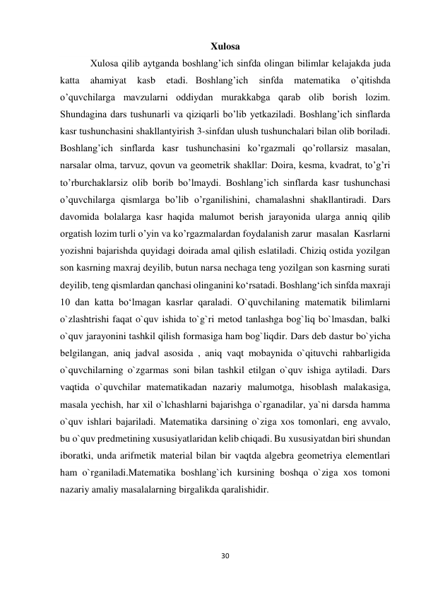 30 
 
Xulosa 
Xulosa qilib aytganda boshlang’ich sinfda olingan bilimlar kelajakda juda 
katta 
ahamiyat 
kasb 
etadi.   Boshlang’ich 
sinfda 
matematika 
o’qitishda 
o’quvchilarga mavzularni oddiydan murakkabga qarab olib borish lozim. 
Shundagina dars tushunarli va qiziqarli bo’lib yetkaziladi. Boshlang’ich sinflarda 
kasr tushunchasini shakllantyirish 3-sinfdan ulush tushunchalari bilan olib boriladi. 
Boshlang’ich sinflarda kasr tushunchasini ko’rgazmali qo’rollarsiz masalan, 
narsalar olma, tarvuz, qovun va geometrik shakllar: Doira, kesma, kvadrat, to’g’ri 
to’rburchaklarsiz olib borib bo’lmaydi. Boshlang’ich sinflarda kasr tushunchasi 
o’quvchilarga qismlarga bo’lib o’rganilishini, chamalashni  shakllantiradi. Dars 
davomida bolalarga kasr haqida malumot berish jarayonida ularga anniq qilib 
orgatish lozim turli o’yin va ko’rgazmalardan foydalanish zarur  masalan  Kasrlarni 
yozishni bajarishda quyidagi doirada amal qilish eslatiladi. Chiziq ostida yozilgan 
son kasrning maxraj deyilib, butun narsa nechaga teng yozilgan son kasrning surati 
deyilib, teng qismlardan qanchasi olinganini koʻrsatadi. Boshlangʻich sinfda maxraji 
10 dan katta boʻlmagan kasrlar qaraladi. O`quvchilaning matematik bilimlarni 
o`zlashtrishi faqat o`quv ishida to`g`ri metod tanlashga bog`liq bo`lmasdan, balki 
o`quv jarayonini tashkil qilish formasiga ham bog`liqdir. Dars deb dastur bo`yicha 
belgilangan, aniq jadval asosida , aniq vaqt mobaynida o`qituvchi rahbarligida 
o`quvchilarning o`zgarmas soni bilan tashkil etilgan o`quv ishiga aytiladi. Dars 
vaqtida o`quvchilar matematikadan nazariy malumotga, hisoblash malakasiga, 
masala yechish, har xil o`lchashlarni bajarishga o`rganadilar, ya`ni darsda hamma 
o`quv ishlari bajariladi. Matematika darsining o`ziga xos tomonlari, eng avvalo, 
bu o`quv predmetining xususiyatlaridan kelib chiqadi. Bu xususiyatdan biri shundan 
iboratki, unda arifmetik material bilan bir vaqtda algebra geometriya elementlari 
ham o`rganiladi.Matematika boshlang`ich kursining boshqa o`ziga xos tomoni 
nazariy amaliy masalalarning birgalikda qaralishidir. 
 
 
 
