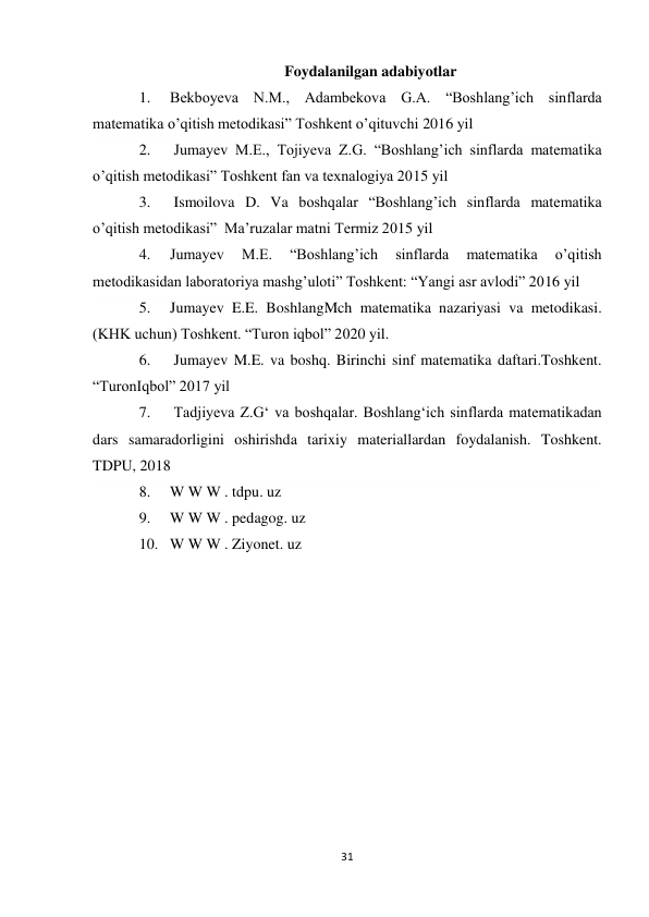 31 
 
Foydalanilgan adabiyotlar 
1. 
Bekboyeva N.M., Adambekova G.A. “Boshlang’ich sinflarda 
matematika o’qitish metodikasi” Toshkent o’qituvchi 2016 yil 
2. 
 Jumayev M.E., Tojiyeva Z.G. “Boshlang’ich sinflarda matematika 
o’qitish metodikasi” Toshkent fan va texnalogiya 2015 yil 
3. 
 Ismoilova D. Va boshqalar “Boshlang’ich sinflarda matematika 
o’qitish metodikasi”  Ma’ruzalar matni Termiz 2015 yil 
4. 
Jumayev 
M.E. 
“Boshlang’ich 
sinflarda 
matematika 
o’qitish 
metodikasidan laboratoriya mashg’uloti” Toshkent: “Yangi asr avlodi” 2016 yil  
5. 
Jumayev E.E. BoshlangMch matematika nazariyasi va metodikasi. 
(KHK uchun) Toshkent. “Turon iqbol” 2020 yil.  
6. 
 Jumayev M.E. va boshq. Birinchi sinf matematika daftari.Toshkent. 
“TuronIqbol” 2017 yil  
7. 
 Tadjiyeva Z.G‘ va boshqalar. Boshlang‘ich sinflarda matematikadan 
dars samaradorligini oshirishda tarixiy materiallardan foydalanish. Toshkent. 
TDPU, 2018 
8. 
W W W . tdpu. uz  
9. 
W W W . pedagog. uz  
10. W W W . Ziyonet. uz 
 
